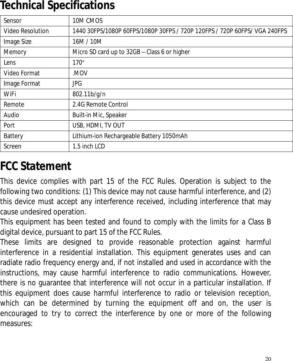   20      Technical Specifications   Sensor  10M CMOS Video Resolution  1440 30FPS/1080P 60FPS/1080P 30FPS / 720P 120FPS / 720P 60FPS/ VGA 240FPS Image Size  16M / 10M Memory  Micro SD card up to 32GB – Class 6 or higher Lens  170° Video Format  .MOV Image Format  JPG WiFi  802.11b/g/n Remote  2.4G Remote Control Audio  Built-in Mic, Speaker Port  USB, HDMI, TV OUT Battery  Lithium-ion Rechargeable Battery 1050mAh Screen  1.5 inch LCD FCC Statement This device complies with part 15 of the FCC Rules. Operation is subject to the following two conditions: (1) This device may not cause harmful interference, and (2) this device must accept any interference received, including interference that may cause undesired operation.  This equipment has been tested and found to comply with the limits for a Class B digital device, pursuant to part 15 of the FCC Rules.  These limits are designed to provide reasonable protection against harmful interference in a residential installation. This equipment generates uses and can radiate radio frequency energy and, if not installed and used in accordance with the instructions, may cause harmful interference to radio communications. However, there is no guarantee that interference will not occur in a particular installation. If this equipment does cause harmful interference to radio or television reception, which can be determined by turning the equipment off and on, the user is encouraged to try to correct the interference by one or more of the following measures:    