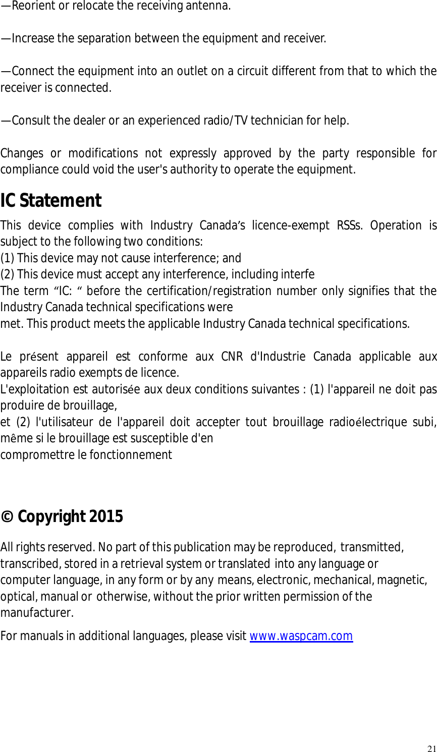  21 —Reorient or relocate the receiving antenna.    —Increase the separation between the equipment and receiver.    —Connect the equipment into an outlet on a circuit different from that to which the receiver is connected.    —Consult the dealer or an experienced radio/TV technician for help.    Changes or modifications not expressly approved by the party responsible for compliance could void the user&apos;s authority to operate the equipment.    IC Statement This device complies with Industry Canada’s licence-exempt RSSs. Operation is subject to the following two conditions:   (1) This device may not cause interference; and   (2) This device must accept any interference, including interfe The term “IC: “ before the certification/registration number only signifies that the Industry Canada technical specifications were  met. This product meets the applicable Industry Canada technical specifications.    Le présent appareil est conforme aux CNR d&apos;Industrie Canada applicable aux appareils radio exempts de licence.  L&apos;exploitation est autorisée aux deux conditions suivantes : (1) l&apos;appareil ne doit pas produire de brouillage,  et (2) l&apos;utilisateur de l&apos;appareil doit accepter tout brouillage radioélectrique subi, même si le brouillage est susceptible d&apos;en  compromettre le fonctionnement    © Copyright 2015 All rights reserved. No part of this publication may be reproduced, transmitted, transcribed, stored in a retrieval system or translated into any language or computer language, in any form or by any means, electronic, mechanical, magnetic, optical, manual or otherwise, without the prior written permission of the manufacturer. For manuals in additional languages, please visit www.waspcam.com 