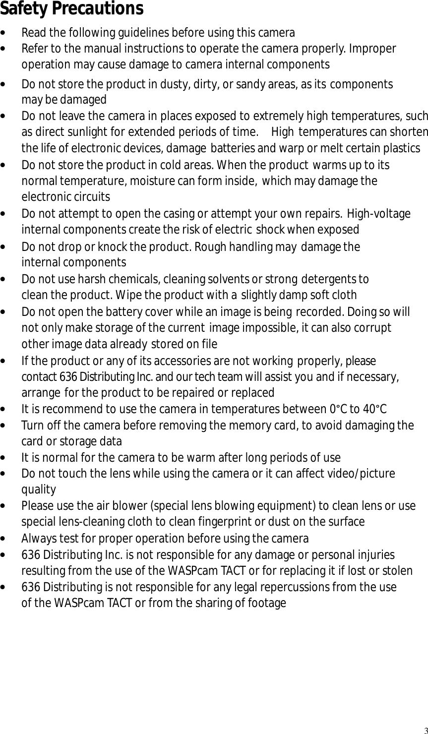   3 Safety Precautions · Read the following guidelines before using this camera · Refer to the manual instructions to operate the camera properly. Improper operation may cause damage to camera internal components · Do not store the product in dusty, dirty, or sandy areas, as its components may be damaged · Do not leave the camera in places exposed to extremely high temperatures, such as direct sunlight for extended periods of time.  High temperatures can shorten the life of electronic devices, damage batteries and warp or melt certain plastics · Do not store the product in cold areas. When the product warms up to its normal temperature, moisture can form inside, which may damage the electronic circuits · Do not attempt to open the casing or attempt your own repairs. High-voltage internal components create the risk of electric shock when exposed · Do not drop or knock the product. Rough handling may damage the internal components · Do not use harsh chemicals, cleaning solvents or strong detergents to clean the product. Wipe the product with a slightly damp soft cloth · Do not open the battery cover while an image is being recorded. Doing so will not only make storage of the current image impossible, it can also corrupt other image data already stored on file · If the product or any of its accessories are not working properly, please contact 636 Distributing Inc. and our tech team will assist you and if necessary, arrange for the product to be repaired or replaced · It is recommend to use the camera in temperatures between 0°C to 40°C · Turn off the camera before removing the memory card, to avoid damaging the card or storage data · It is normal for the camera to be warm after long periods of use  · Do not touch the lens while using the camera or it can affect video/picture quality · Please use the air blower (special lens blowing equipment) to clean lens or use special lens-cleaning cloth to clean fingerprint or dust on the surface · Always test for proper operation before using the camera · 636 Distributing Inc. is not responsible for any damage or personal injuries resulting from the use of the WASPcam TACT or for replacing it if lost or stolen · 636 Distributing is not responsible for any legal repercussions from the use of the WASPcam TACT or from the sharing of footage      
