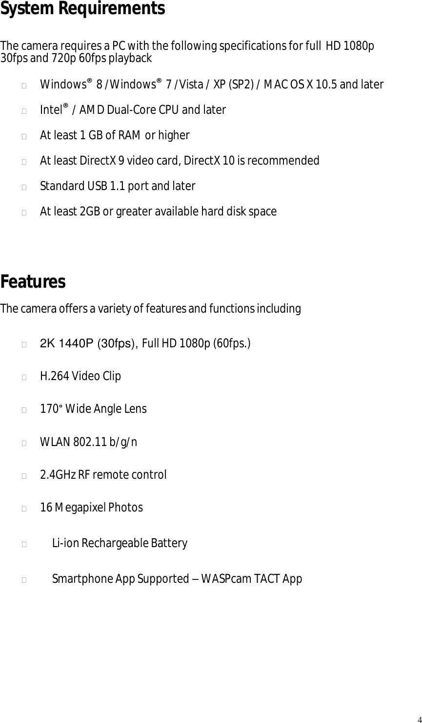   4 System Requirements  The camera requires a PC with the following specifications for full HD 1080p 30fps and 720p 60fps playback   Windows® 8 /Windows® 7 /Vista / XP (SP2) / MAC OS X 10.5 and later   Intel® / AMD Dual-Core CPU and later   At least 1 GB of RAM or higher   At least DirectX 9 video card, DirectX 10 is recommended   Standard USB 1.1 port and later   At least 2GB or greater available hard disk space   Features The camera offers a variety of features and functions including   2K 1440P (30fps), Full HD 1080p (60fps.)   H.264 Video Clip   170° Wide Angle Lens   WLAN 802.11 b/g/n   2.4GHz RF remote control   16 Megapixel Photos     Li-ion Rechargeable Battery     Smartphone App Supported – WASPcam TACT App       