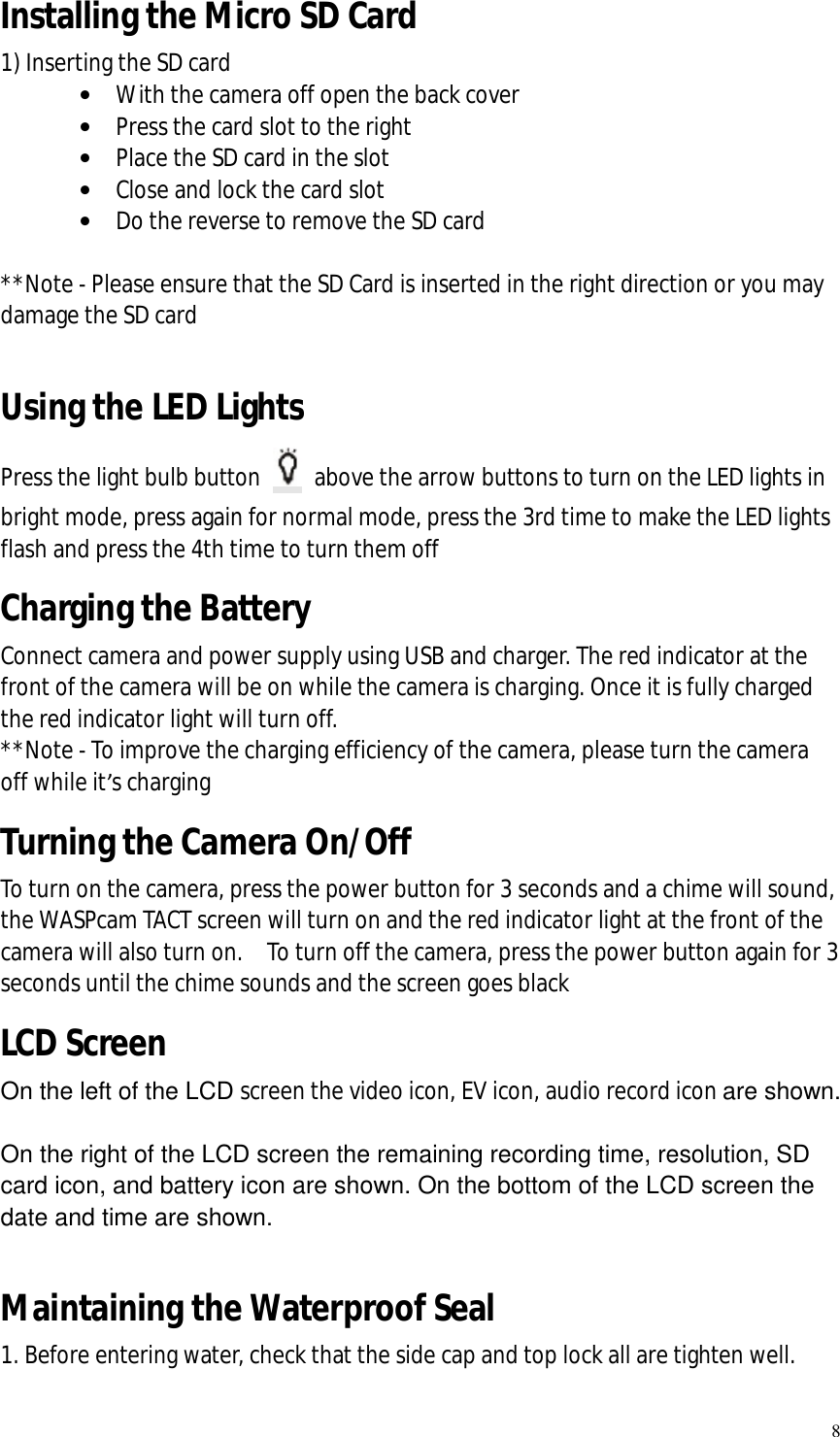   8 Installing the Micro SD Card 1) Inserting the SD card  · With the camera off open the back cover  · Press the card slot to the right · Place the SD card in the slot · Close and lock the card slot · Do the reverse to remove the SD card  **Note - Please ensure that the SD Card is inserted in the right direction or you may damage the SD card  Using the LED Lights Press the light bulb button   above the arrow buttons to turn on the LED lights in bright mode, press again for normal mode, press the 3rd time to make the LED lights flash and press the 4th time to turn them off Charging the Battery Connect camera and power supply using USB and charger. The red indicator at the front of the camera will be on while the camera is charging. Once it is fully charged the red indicator light will turn off.   **Note - To improve the charging efficiency of the camera, please turn the camera off while it’s charging Turning the Camera On/Off To turn on the camera, press the power button for 3 seconds and a chime will sound, the WASPcam TACT screen will turn on and the red indicator light at the front of the camera will also turn on.  To turn off the camera, press the power button again for 3 seconds until the chime sounds and the screen goes black LCD Screen On the left of the LCD screen the video icon, EV icon, audio record icon are shown.  On the right of the LCD screen the remaining recording time, resolution, SD card icon, and battery icon are shown. On the bottom of the LCD screen the date and time are shown.  Maintaining the Waterproof Seal 1. Before entering water, check that the side cap and top lock all are tighten well. 