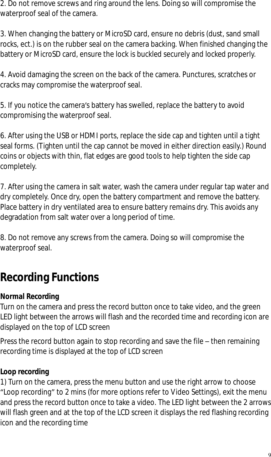   9  2. Do not remove screws and ring around the lens. Doing so will compromise the waterproof seal of the camera.  3. When changing the battery or MicroSD card, ensure no debris (dust, sand small rocks, ect.) is on the rubber seal on the camera backing. When finished changing the battery or MicroSD card, ensure the lock is buckled securely and locked properly.  4. Avoid damaging the screen on the back of the camera. Punctures, scratches or cracks may compromise the waterproof seal.  5. If you notice the camera’s battery has swelled, replace the battery to avoid compromising the waterproof seal.  6. After using the USB or HDMI ports, replace the side cap and tighten until a tight seal forms. (Tighten until the cap cannot be moved in either direction easily.) Round coins or objects with thin, flat edges are good tools to help tighten the side cap completely.  7. After using the camera in salt water, wash the camera under regular tap water and dry completely. Once dry, open the battery compartment and remove the battery. Place battery in dry ventilated area to ensure battery remains dry. This avoids any degradation from salt water over a long period of time.  8. Do not remove any screws from the camera. Doing so will compromise the waterproof seal.  Recording Functions Normal Recording Turn on the camera and press the record button once to take video, and the green LED light between the arrows will flash and the recorded time and recording icon are displayed on the top of LCD screen Press the record button again to stop recording and save the file – then remaining recording time is displayed at the top of LCD screen  Loop recording 1) Turn on the camera, press the menu button and use the right arrow to choose “Loop recording” to 2 mins (for more options refer to Video Settings), exit the menu and press the record button once to take a video. The LED light between the 2 arrows will flash green and at the top of the LCD screen it displays the red flashing recording icon and the recording time  