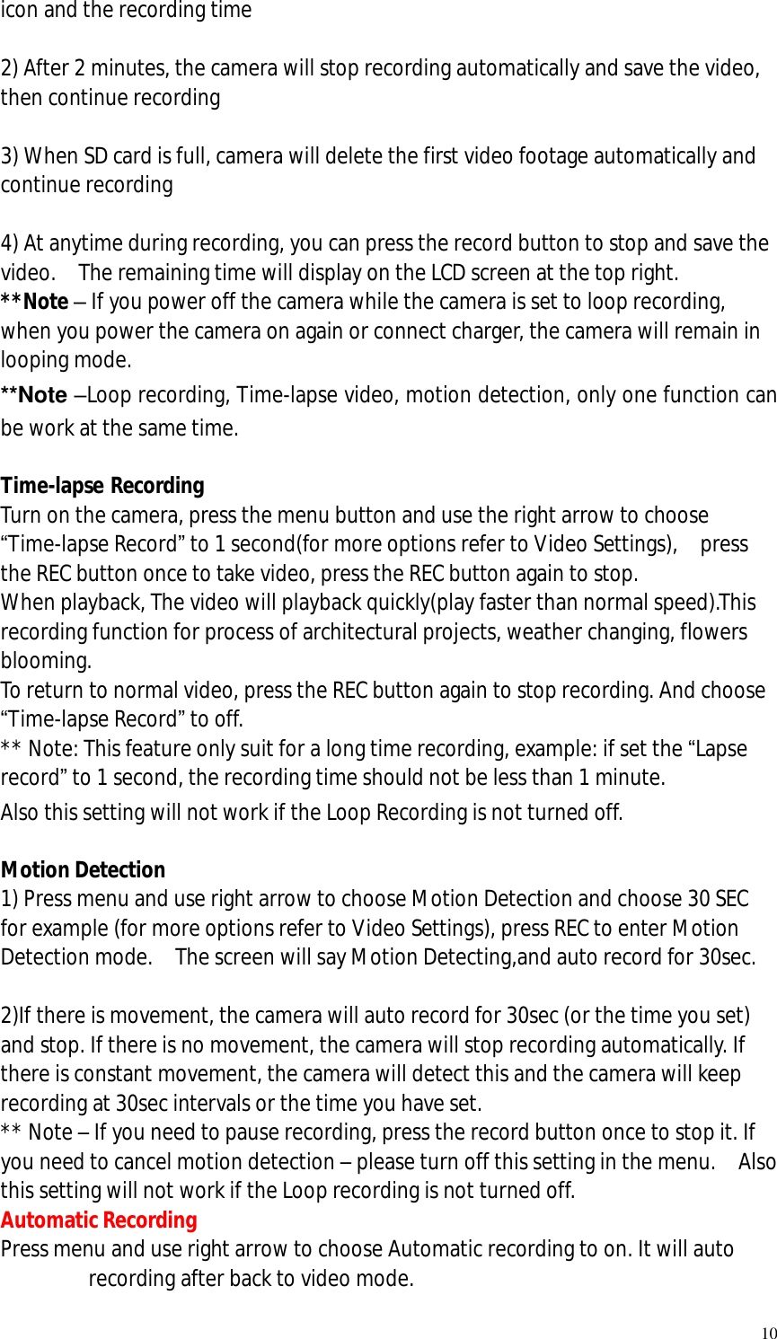   10 icon and the recording time  2) After 2 minutes, the camera will stop recording automatically and save the video, then continue recording  3) When SD card is full, camera will delete the first video footage automatically and continue recording  4) At anytime during recording, you can press the record button to stop and save the video.  The remaining time will display on the LCD screen at the top right. **Note – If you power off the camera while the camera is set to loop recording, when you power the camera on again or connect charger, the camera will remain in looping mode.  **Note –Loop recording, Time-lapse video, motion detection, only one function can be work at the same time.  Time-lapse Recording Turn on the camera, press the menu button and use the right arrow to choose “Time-lapse Record” to 1 second(for more options refer to Video Settings),  press the REC button once to take video, press the REC button again to stop.  When playback, The video will playback quickly(play faster than normal speed).This recording function for process of architectural projects, weather changing, flowers blooming. To return to normal video, press the REC button again to stop recording. And choose “Time-lapse Record” to off. ** Note: This feature only suit for a long time recording, example: if set the “Lapse record” to 1 second, the recording time should not be less than 1 minute. Also this setting will not work if the Loop Recording is not turned off.  Motion Detection 1) Press menu and use right arrow to choose Motion Detection and choose 30 SEC for example (for more options refer to Video Settings), press REC to enter Motion Detection mode.  The screen will say Motion Detecting,and auto record for 30sec.  2)If there is movement, the camera will auto record for 30sec (or the time you set) and stop. If there is no movement, the camera will stop recording automatically. If there is constant movement, the camera will detect this and the camera will keep recording at 30sec intervals or the time you have set. ** Note – If you need to pause recording, press the record button once to stop it. If you need to cancel motion detection – please turn off this setting in the menu.  Also this setting will not work if the Loop recording is not turned off. Automatic Recording Press menu and use right arrow to choose Automatic recording to on. It will auto recording after back to video mode.  