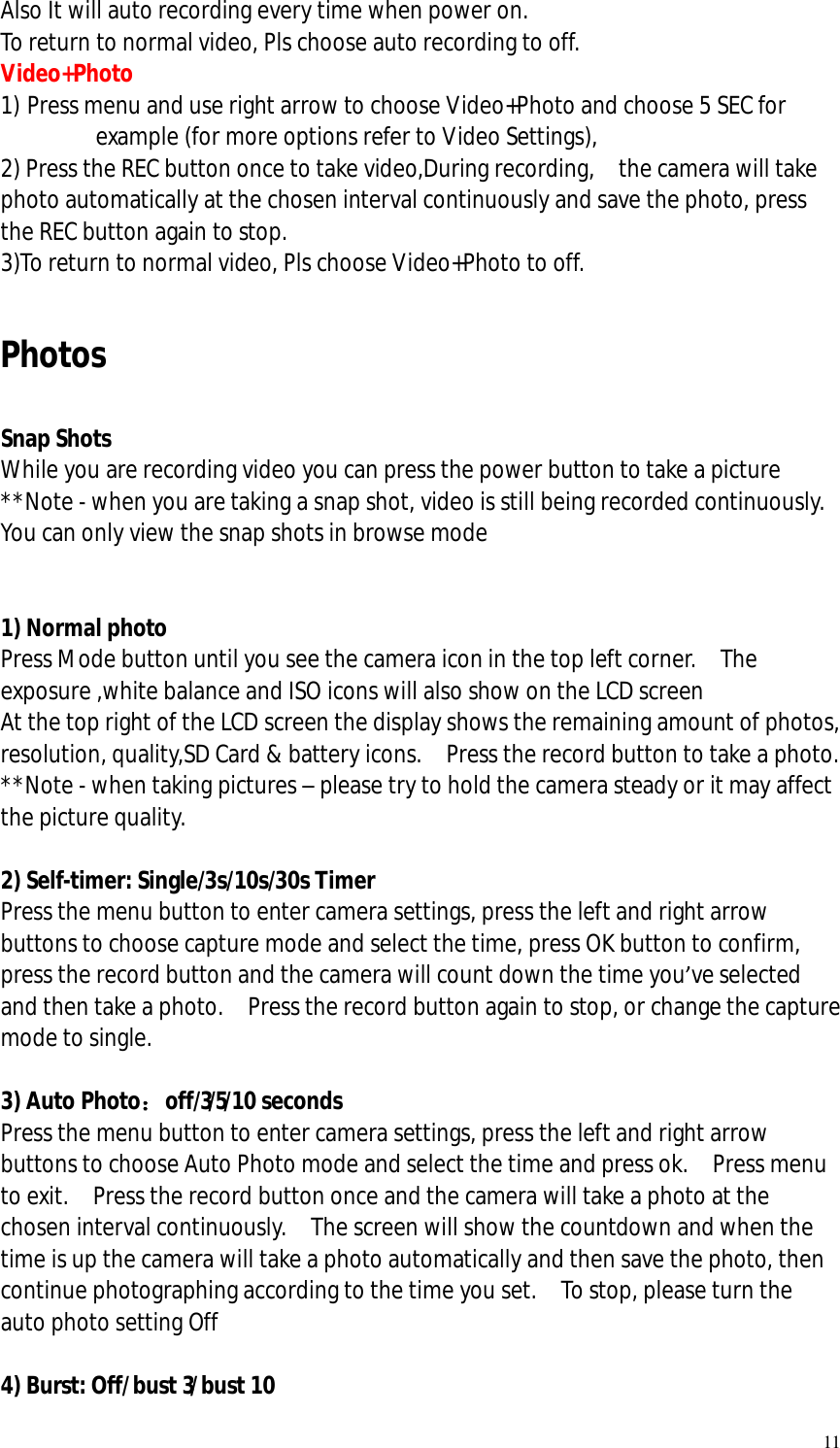   11 Also It will auto recording every time when power on.  To return to normal video, Pls choose auto recording to off.  Video+Photo 1) Press menu and use right arrow to choose Video+Photo and choose 5 SEC for example (for more options refer to Video Settings),  2) Press the REC button once to take video,During recording,  the camera will take photo automatically at the chosen interval continuously and save the photo, press the REC button again to stop.  3)To return to normal video, Pls choose Video+Photo to off.   Photos  Snap Shots While you are recording video you can press the power button to take a picture  **Note - when you are taking a snap shot, video is still being recorded continuously.  You can only view the snap shots in browse mode   1) Normal photo Press Mode button until you see the camera icon in the top left corner.  The exposure ,white balance and ISO icons will also show on the LCD screen At the top right of the LCD screen the display shows the remaining amount of photos, resolution, quality,SD Card &amp; battery icons.  Press the record button to take a photo. **Note - when taking pictures – please try to hold the camera steady or it may affect the picture quality.  2) Self-timer: Single/3s/10s/30s Timer Press the menu button to enter camera settings, press the left and right arrow buttons to choose capture mode and select the time, press OK button to confirm, press the record button and the camera will count down the time you’ve selected and then take a photo.  Press the record button again to stop, or change the capture mode to single.  3) Auto Photo：off/3/5/10 seconds Press the menu button to enter camera settings, press the left and right arrow buttons to choose Auto Photo mode and select the time and press ok.  Press menu to exit.  Press the record button once and the camera will take a photo at the chosen interval continuously.  The screen will show the countdown and when the time is up the camera will take a photo automatically and then save the photo, then continue photographing according to the time you set.  To stop, please turn the auto photo setting Off  4) Burst: Off/bust 3/bust 10  