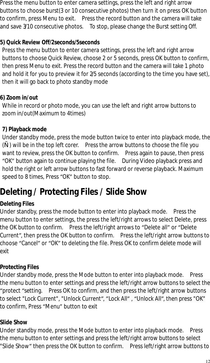   12 Press the menu button to enter camera settings, press the left and right arrow buttons to choose burst(3 or 10 consecutive photos) then turn it on press OK button to confirm, press Menu to exit.  Press the record button and the camera will take and save 3/10 consecutive photos.  To stop, please change the Burst setting Off.  5) Quick Review Off/2seconds/5seconds  Press the menu button to enter camera settings, press the left and right arrow buttons to choose Quick Review, choose 2 or 5 seconds, press OK button to confirm, then press Menu to exit. Press the record button and the camera will take 1 photo and hold it for you to preview it for 2/5 seconds (according to the time you have set), then it will go back to photo standby mode   6) Zoom in/out  While in record or photo mode, you can use the left and right arrow buttons to zoom in/out(Maximum to 4times)  7) Playback mode Under standby mode, press the mode button twice to enter into playback mode, the („) will be in the top left corer.  Press the arrow buttons to choose the file you want to review, press the OK button to confirm.  Press again to pause, then press “OK” button again to continue playing the file.  During Video playback press and hold the right or left arrow buttons to fast forward or reverse playback. Maximum speed to 8 times, Press “OK” button to stop.  Deleting / Protecting Files / Slide Show Deleting Files Under standby, press the mode button to enter into playback mode.  Press the menu button to enter settings, the press the left/right arrows to select Delete, press the OK button to confirm.  Press the left/right arrows to “Delete all” or “Delete Current”, then press the OK button to confirm.  Press the left/right arrow buttons to choose “Cancel” or “OK” to deleting the file. Press OK to confirm delete mode will exit  Protecting Files  Under standby mode, press the Mode button to enter into playback mode.  Press the menu button to enter settings and press the left/right arrow buttons to select the “protect “setting.  Press OK to confirm, and then press the left/right arrow buttons to select &quot;Lock Current&quot;, &quot;Unlock Current”, ”Lock All” , “Unlock All”, then press &quot;OK&quot; to confirm, Press “Menu” button to exit  Slide Show Under standby mode, press the Mode button to enter into playback mode.  Press the menu button to enter settings and press the left/right arrow buttons to select   &quot;Slide Show” then press the OK button to confirm.  Press left/right arrow buttons to 