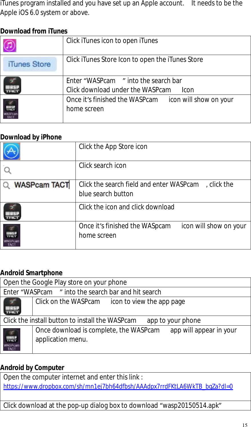   15 iTunes program installed and you have set up an Apple account.  It needs to be the Apple iOS 6.0 system or above.   Download from iTunes  Click iTunes icon to open iTunes   Click iTunes Store Icon to open the iTunes Store  Enter “WASPcam  ” into the search bar Click download under the WASPcam   Icon  Once it’s finished the WASPcam   icon will show on your home screen   Download by iPhone  Click the App Store icon   Click search icon  Click the search field and enter WASPcam  , click the blue search button  Click the icon and click download  Once it’s finished the WASpcam   icon will show on your home screen   Android Smartphone Open the Google Play store on your phone Enter “WASPcam  ” into the search bar and hit search  Click on the WASPcam   icon to view the app page  Click the install button to install the WASPcam   app to your phone  Once download is complete, the WASPcam   app will appear in your application menu.    Android by Computer Open the computer internet and enter this link : https://www.dropbox.com/sh/mn1ej7bh64dfbsh/AAAdpx7rrdFKtLA6WkTB_bgZa?dl=0  Click download at the pop-up dialog box to download “wasp20150514.apk” 