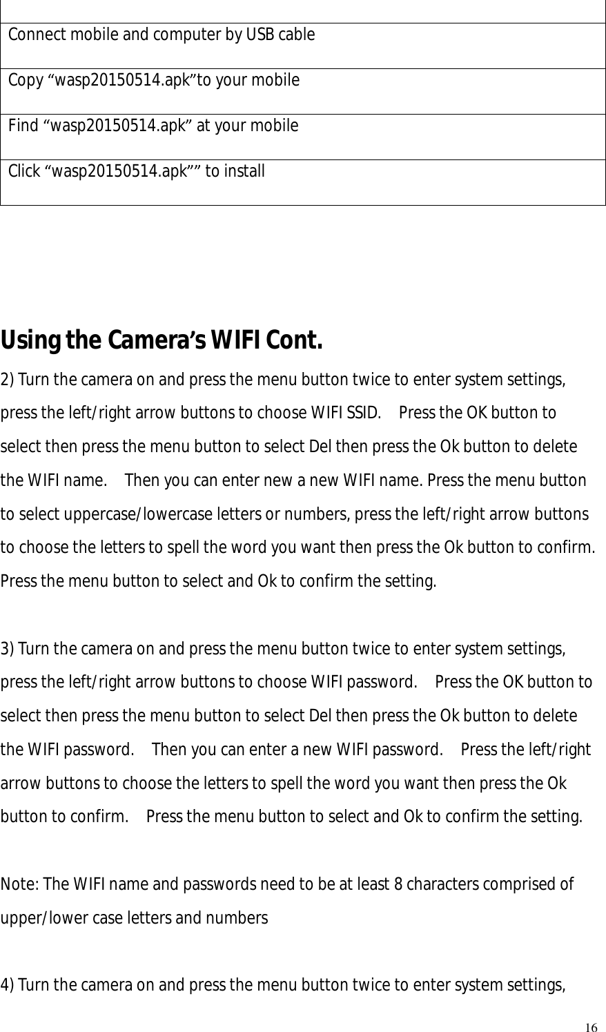   16  Connect mobile and computer by USB cable  Copy “wasp20150514.apk”to your mobile  Find “wasp20150514.apk” at your mobile  Click “wasp20150514.apk”” to install      Using the Camera’s WIFI Cont.  2) Turn the camera on and press the menu button twice to enter system settings, press the left/right arrow buttons to choose WIFI SSID.  Press the OK button to select then press the menu button to select Del then press the Ok button to delete the WIFI name.  Then you can enter new a new WIFI name. Press the menu button to select uppercase/lowercase letters or numbers, press the left/right arrow buttons to choose the letters to spell the word you want then press the Ok button to confirm.  Press the menu button to select and Ok to confirm the setting.  3) Turn the camera on and press the menu button twice to enter system settings, press the left/right arrow buttons to choose WIFI password.  Press the OK button to select then press the menu button to select Del then press the Ok button to delete the WIFI password.  Then you can enter a new WIFI password.  Press the left/right arrow buttons to choose the letters to spell the word you want then press the Ok button to confirm.  Press the menu button to select and Ok to confirm the setting.  Note: The WIFI name and passwords need to be at least 8 characters comprised of upper/lower case letters and numbers   4) Turn the camera on and press the menu button twice to enter system settings, 