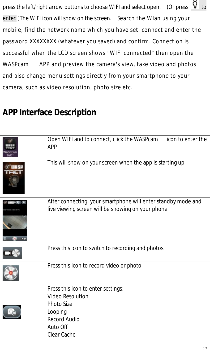   17 press the left/right arrow buttons to choose WIFI and select open.  (Or press   to enter. )The WIFI icon will show on the screen.  Search the Wlan using your mobile, find the network name which you have set, connect and enter the password XXXXXXXX (whatever you saved) and confirm. Connection is successful when the LCD screen shows “WIFI connected” then open the WASPcam   APP and preview the camera&apos;s view, take video and photos and also change menu settings directly from your smartphone to your camera, such as video resolution, photo size etc.  APP Interface Description   Open WIFI and to connect, click the WASPcam   icon to enter the APP  This will show on your screen when the app is starting up  After connecting, your smartphone will enter standby mode and live viewing screen will be showing on your phone  Press this icon to switch to recording and photos  Press this icon to record video or photo  Press this icon to enter settings: Video Resolution Photo Size Looping Record Audio Auto Off Clear Cache  