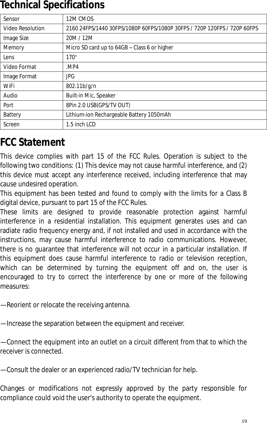   19 Technical Specifications   Sensor  12M CMOS Video Resolution  2160 24FPS/1440 30FPS/1080P 60FPS/1080P 30FPS / 720P 120FPS / 720P 60FPS Image Size  20M / 12M Memory  Micro SD card up to 64GB – Class 6 or higher Lens  170° Video Format  .MP4 Image Format  JPG WiFi  802.11b/g/n Audio  Built-in Mic, Speaker Port  8Pin 2.0 USB(GPS/TV OUT) Battery  Lithium-ion Rechargeable Battery 1050mAh Screen  1.5 inch LCD FCC Statement This device complies with part 15 of the FCC Rules. Operation is subject to the following two conditions: (1) This device may not cause harmful interference, and (2) this device must accept any interference received, including interference that may cause undesired operation.  This equipment has been tested and found to comply with the limits for a Class B digital device, pursuant to part 15 of the FCC Rules.  These limits are designed to provide reasonable protection against harmful interference in a residential installation. This equipment generates uses and can radiate radio frequency energy and, if not installed and used in accordance with the instructions, may cause harmful interference to radio communications. However, there is no guarantee that interference will not occur in a particular installation. If this equipment does cause harmful interference to radio or television reception, which can be determined by turning the equipment off and on, the user is encouraged to try to correct the interference by one or more of the following measures:    —Reorient or relocate the receiving antenna.    —Increase the separation between the equipment and receiver.    —Connect the equipment into an outlet on a circuit different from that to which the receiver is connected.    —Consult the dealer or an experienced radio/TV technician for help.    Changes or modifications not expressly approved by the party responsible for compliance could void the user&apos;s authority to operate the equipment.    