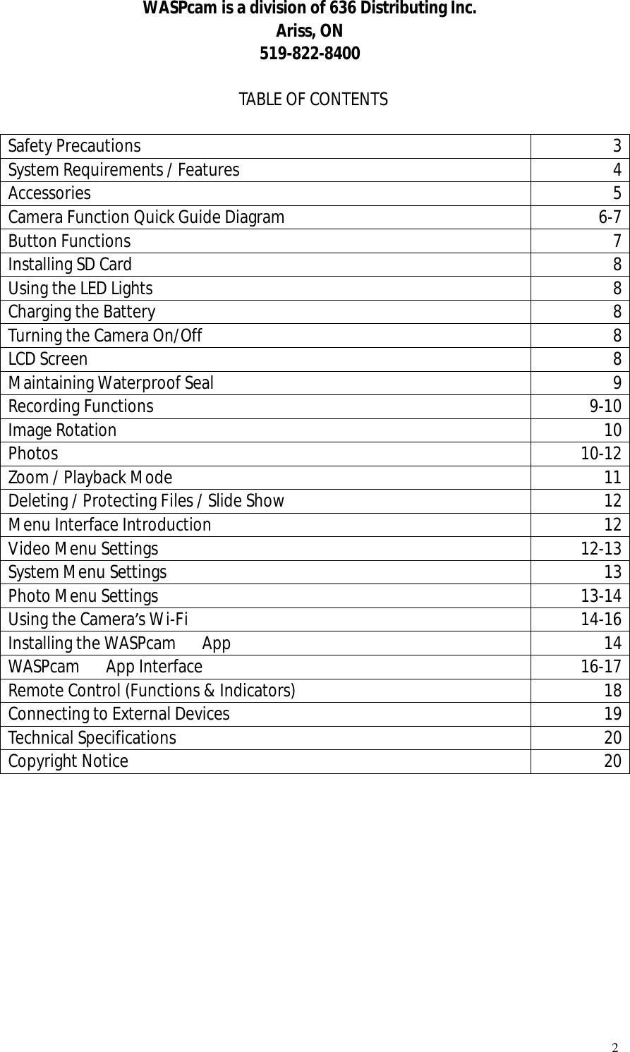   2 WASPcam is a division of 636 Distributing Inc. Ariss, ON 519-822-8400  TABLE OF CONTENTS  Safety Precautions  3 System Requirements / Features  4 Accessories  5 Camera Function Quick Guide Diagram   6-7 Button Functions  7 Installing SD Card  8 Using the LED Lights  8 Charging the Battery  8 Turning the Camera On/Off  8 LCD Screen  8 Maintaining Waterproof Seal  9 Recording Functions  9-10 Image Rotation  10 Photos  10-12 Zoom / Playback Mode  11 Deleting / Protecting Files / Slide Show  12 Menu Interface Introduction  12 Video Menu Settings  12-13 System Menu Settings  13 Photo Menu Settings   13-14 Using the Camera’s Wi-Fi   14-16 Installing the WASPcam   App  14 WASPcam   App Interface  16-17 Remote Control (Functions &amp; Indicators)  18 Connecting to External Devices  19 Technical Specifications  20 Copyright Notice  20           