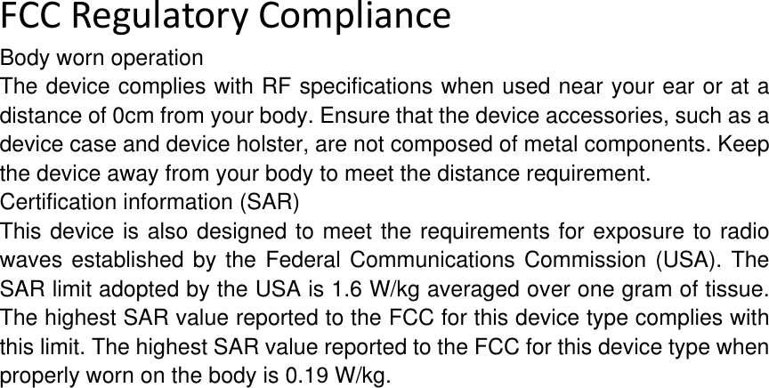 FCCRegulatoryComplianceBody worn operation The device complies with RF specifications when used near your ear or at a distance of 0cm from your body. Ensure that the device accessories, such as a device case and device holster, are not composed of metal components. Keep the device away from your body to meet the distance requirement. Certification information (SAR) This device is also designed to meet the requirements for exposure to radio waves established by the Federal Communications Commission (USA). The SAR limit adopted by the USA is 1.6 W/kg averaged over one gram of tissue. The highest SAR value reported to the FCC for this device type complies with this limit. The highest SAR value reported to the FCC for this device type when properly worn on the body is 0.19 W/kg. 