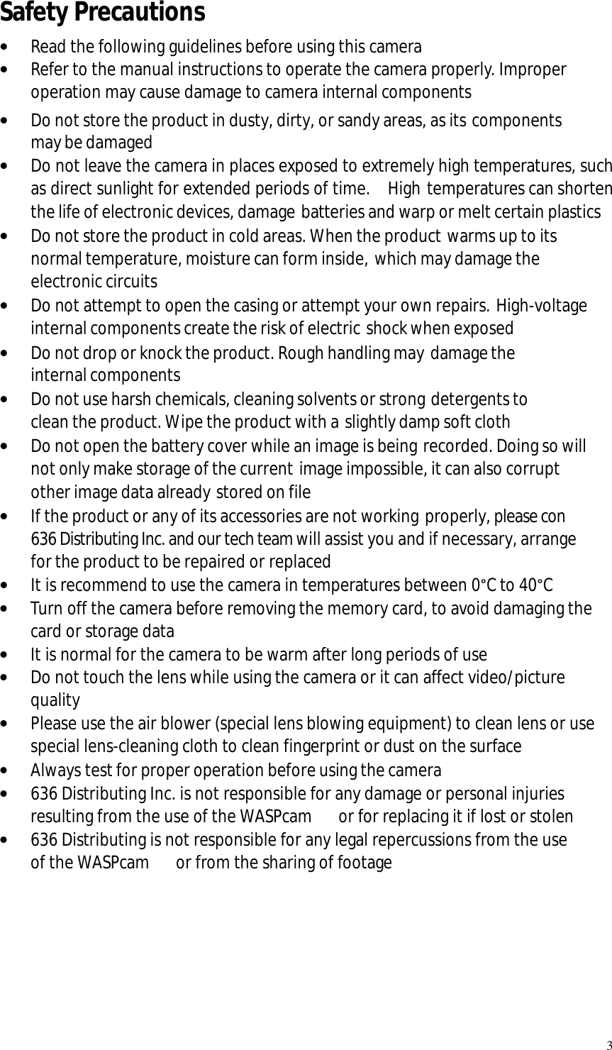   3 Safety Precautions • Read the following guidelines before using this camera • Refer to the manual instructions to operate the camera properly. Improper operation may cause damage to camera internal components • Do not store the product in dusty, dirty, or sandy areas, as its components may be damaged • Do not leave the camera in places exposed to extremely high temperatures, such as direct sunlight for extended periods of time.  High temperatures can shorten the life of electronic devices, damage batteries and warp or melt certain plastics • Do not store the product in cold areas. When the product warms up to its normal temperature, moisture can form inside, which may damage the electronic circuits • Do not attempt to open the casing or attempt your own repairs. High-voltage internal components create the risk of electric shock when exposed • Do not drop or knock the product. Rough handling may damage the internal components • Do not use harsh chemicals, cleaning solvents or strong detergents to clean the product. Wipe the product with a slightly damp soft cloth • Do not open the battery cover while an image is being recorded. Doing so will not only make storage of the current image impossible, it can also corrupt other image data already stored on file • If the product or any of its accessories are not working properly, please con  636 Distributing Inc. and our tech team will assist you and if necessary, arrange for the product to be repaired or replaced • It is recommend to use the camera in temperatures between 0°C to 40°C • Turn off the camera before removing the memory card, to avoid damaging the card or storage data • It is normal for the camera to be warm after long periods of use  • Do not touch the lens while using the camera or it can affect video/picture quality • Please use the air blower (special lens blowing equipment) to clean lens or use special lens-cleaning cloth to clean fingerprint or dust on the surface • Always test for proper operation before using the camera • 636 Distributing Inc. is not responsible for any damage or personal injuries resulting from the use of the WASPcam   or for replacing it if lost or stolen • 636 Distributing is not responsible for any legal repercussions from the use of the WASPcam   or from the sharing of footage      