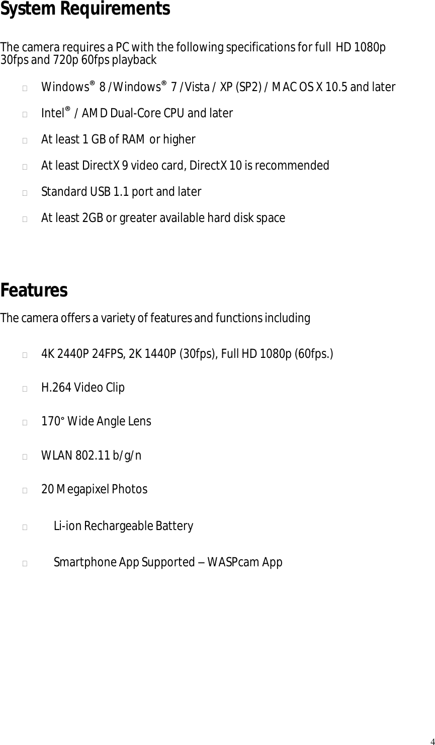   4 System Requirements  The camera requires a PC with the following specifications for full HD 1080p 30fps and 720p 60fps playback   Windows® 8 /Windows® 7 /Vista / XP (SP2) / MAC OS X 10.5 and later   Intel® / AMD Dual-Core CPU and later   At least 1 GB of RAM or higher   At least DirectX 9 video card, DirectX 10 is recommended   Standard USB 1.1 port and later   At least 2GB or greater available hard disk space   Features The camera offers a variety of features and functions including   4K 2440P 24FPS, 2K 1440P (30fps), Full HD 1080p (60fps.)   H.264 Video Clip   170° Wide Angle Lens   WLAN 802.11 b/g/n   20 Megapixel Photos     Li-ion Rechargeable Battery     Smartphone App Supported – WASPcam App        