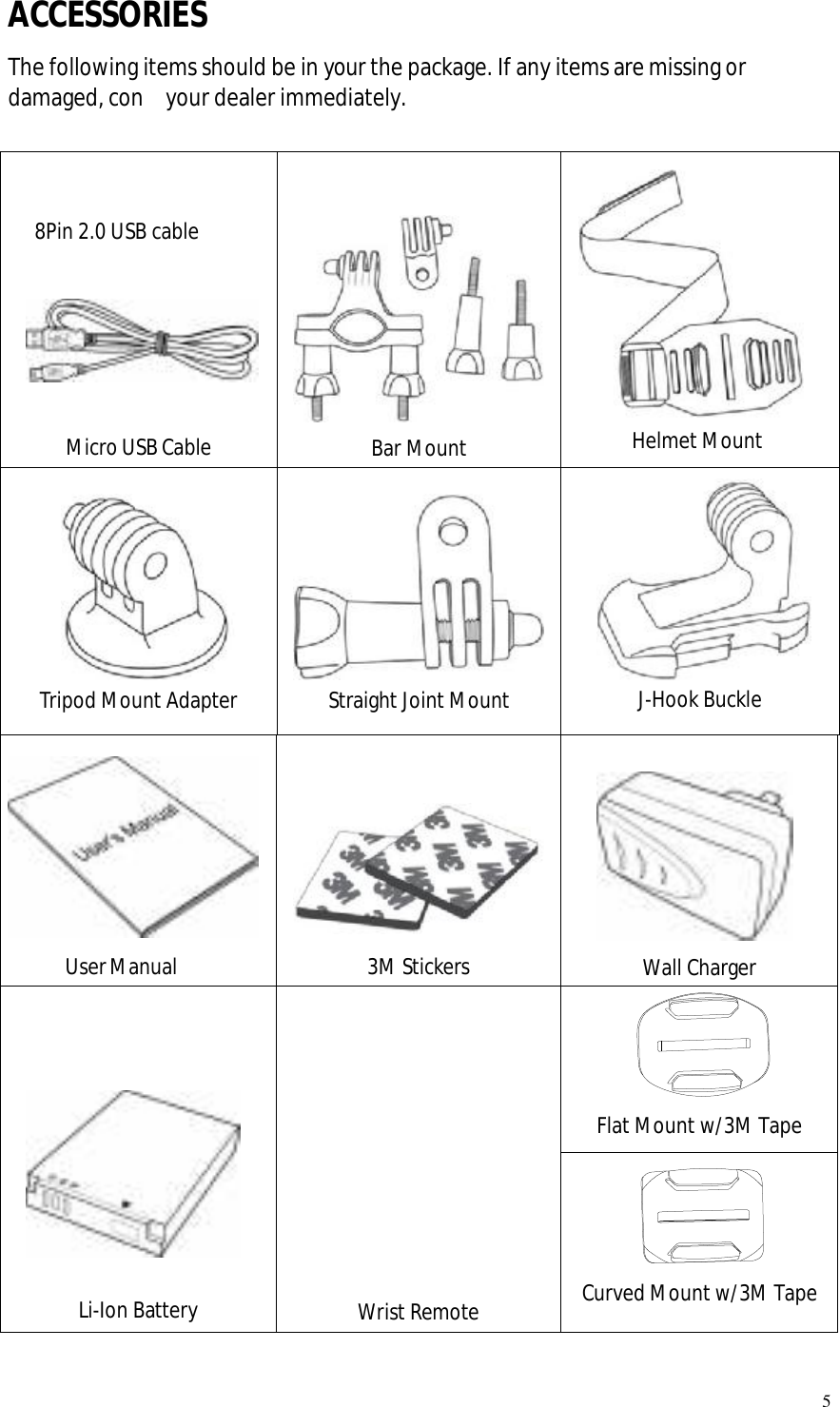   5 ACCESSORIES The following items should be in your the package. If any items are missing or damaged, con  your dealer immediately.    8Pin 2.0 USB cable       Micro USB Cable                    Bar Mount           Helmet Mount              Tripod Mount Adapter              Straight Joint Mount                         J-Hook Buckle            User Manual              3M Stickers         Wall Charger     Flat Mount w/3M Tape           Li-Ion Battery           Wrist Remote      Curved Mount w/3M Tape 