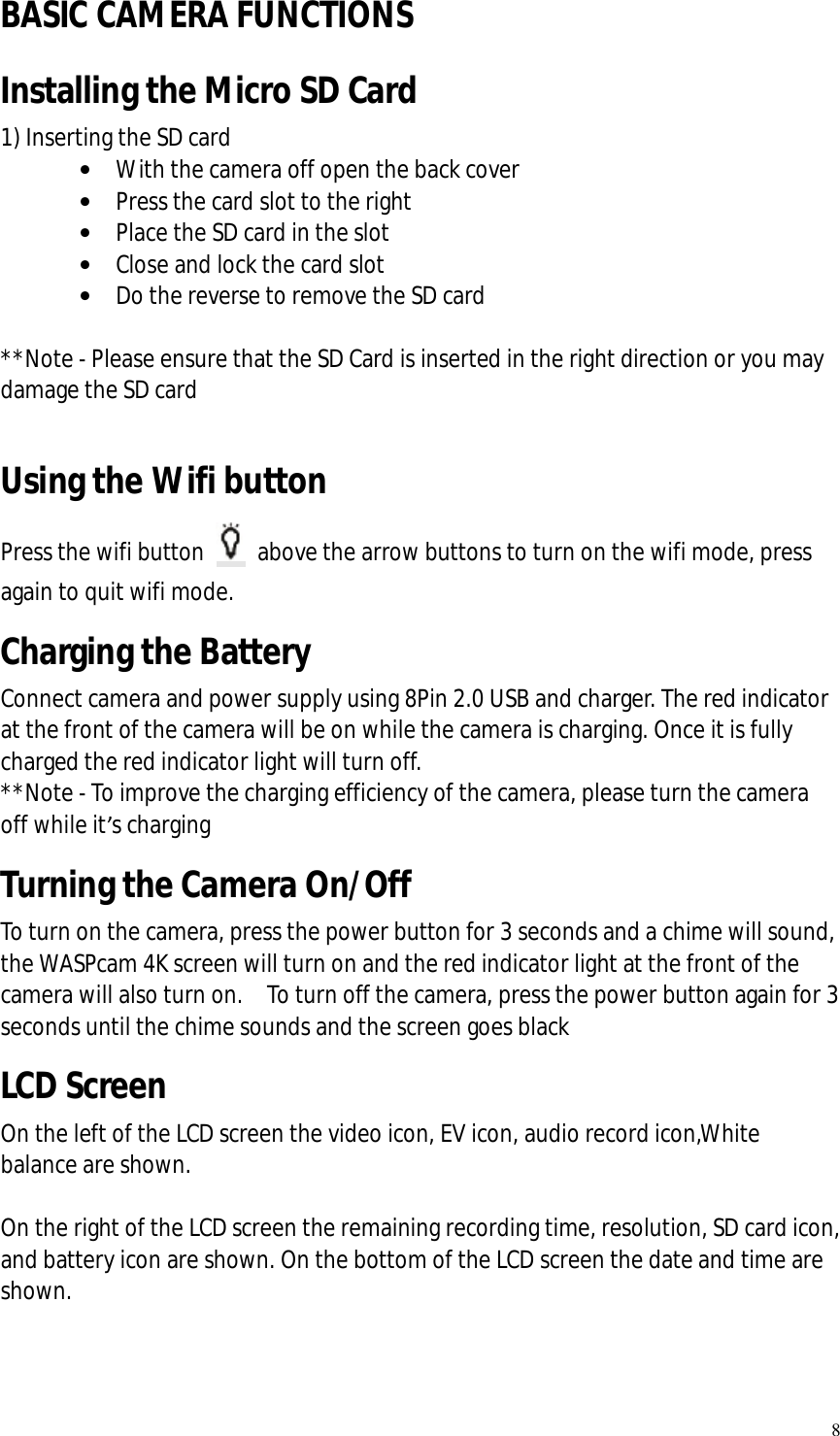   8 BASIC CAMERA FUNCTIONS Installing the Micro SD Card 1) Inserting the SD card  • With the camera off open the back cover  • Press the card slot to the right • Place the SD card in the slot • Close and lock the card slot • Do the reverse to remove the SD card  **Note - Please ensure that the SD Card is inserted in the right direction or you may damage the SD card  Using the Wifi button Press the wifi button   above the arrow buttons to turn on the wifi mode, press again to quit wifi mode. Charging the Battery Connect camera and power supply using 8Pin 2.0 USB and charger. The red indicator at the front of the camera will be on while the camera is charging. Once it is fully charged the red indicator light will turn off.   **Note - To improve the charging efficiency of the camera, please turn the camera off while it’s charging Turning the Camera On/Off To turn on the camera, press the power button for 3 seconds and a chime will sound, the WASPcam 4K screen will turn on and the red indicator light at the front of the camera will also turn on.  To turn off the camera, press the power button again for 3 seconds until the chime sounds and the screen goes black LCD Screen On the left of the LCD screen the video icon, EV icon, audio record icon,White balance are shown.  On the right of the LCD screen the remaining recording time, resolution, SD card icon, and battery icon are shown. On the bottom of the LCD screen the date and time are shown.  