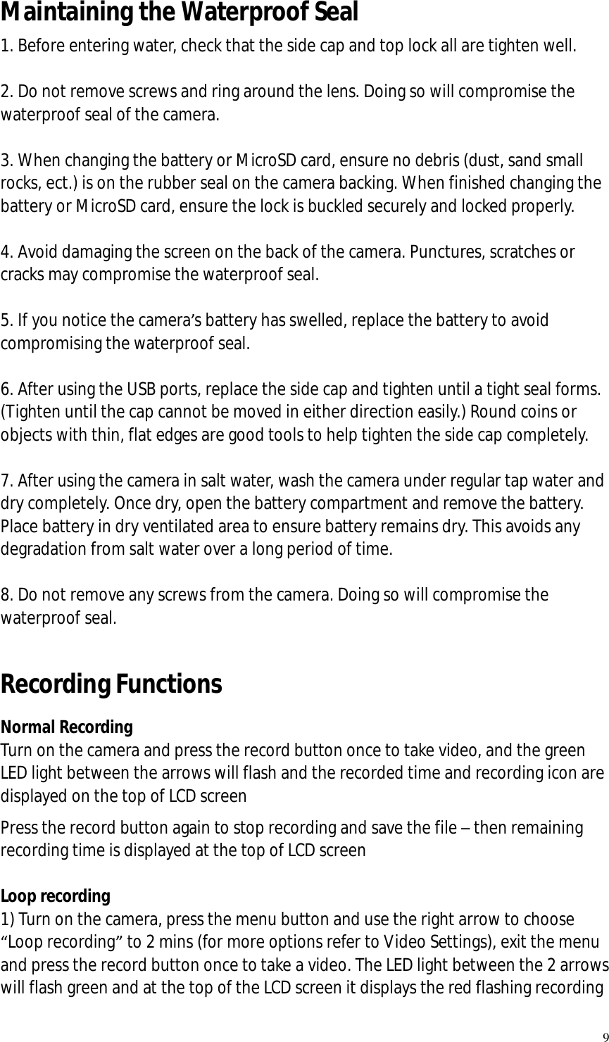   9 Maintaining the Waterproof Seal 1. Before entering water, check that the side cap and top lock all are tighten well.  2. Do not remove screws and ring around the lens. Doing so will compromise the waterproof seal of the camera.  3. When changing the battery or MicroSD card, ensure no debris (dust, sand small rocks, ect.) is on the rubber seal on the camera backing. When finished changing the battery or MicroSD card, ensure the lock is buckled securely and locked properly.  4. Avoid damaging the screen on the back of the camera. Punctures, scratches or cracks may compromise the waterproof seal.  5. If you notice the camera’s battery has swelled, replace the battery to avoid compromising the waterproof seal.  6. After using the USB ports, replace the side cap and tighten until a tight seal forms. (Tighten until the cap cannot be moved in either direction easily.) Round coins or objects with thin, flat edges are good tools to help tighten the side cap completely.  7. After using the camera in salt water, wash the camera under regular tap water and dry completely. Once dry, open the battery compartment and remove the battery. Place battery in dry ventilated area to ensure battery remains dry. This avoids any degradation from salt water over a long period of time.  8. Do not remove any screws from the camera. Doing so will compromise the waterproof seal.  Recording Functions Normal Recording Turn on the camera and press the record button once to take video, and the green LED light between the arrows will flash and the recorded time and recording icon are displayed on the top of LCD screen Press the record button again to stop recording and save the file – then remaining recording time is displayed at the top of LCD screen  Loop recording 1) Turn on the camera, press the menu button and use the right arrow to choose “Loop recording” to 2 mins (for more options refer to Video Settings), exit the menu and press the record button once to take a video. The LED light between the 2 arrows will flash green and at the top of the LCD screen it displays the red flashing recording 