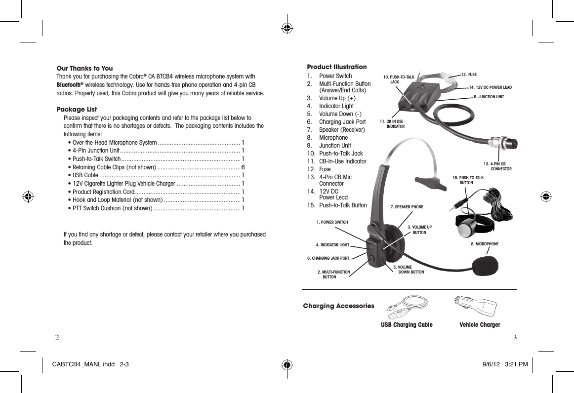 2 3Our Thanks to You    Thank you for purchasing the Cobra® CA BTCB4 wireless microphone system with  Bluetooth® wireless technology. Use for hands-free phone operation and 4-pin CB radios. Properly used, this Cobra product will give you many years of reliable service.Package List Please inspect your packaging contents and refer to the package list below to  conﬁrm that there is no shortages or defects.  The packaging contents includes the following items:  ► •Over-the-HeadMicrophoneSystem ................................................ 1► •4-PinJunctionUnit ...................................................................... 1► •Push-to-TalkSwitch ...................................................................... 1 •RetainingCableClips(notshown) ................................................. 6► •USBCable .................................................................................. 1► •12VCigaretteLighterPlugVehicleCharger ..................................... 1 •ProductRegistrationCard .............................................................. 1 •HookandLoopMaterial(notshown) ............................................. 1 •PTTSwitchCushion(notshown) ................................................... 1  If you ﬁnd any shortage or defect, please contact your retailer where you purchased the product.Product Illustration 1.  Power Switch2. Multi-FunctionButton   (Answer/End Calls)3.  Volume Up (+)4.  Indicator Light5.   Volume Down (-)6.  Charging Jack Port7.  Speaker (Receiver) 8. Microphone9.  Junction Unit10.  Push-to-Talk Jack11.  CB-In-Use Indicator12. Fuse13. 4-PinCBMic  Connector14.  12V DC    Power Lead15.  Push-to-Talk ButtonCharging AccessoriesUSB Charging Cable                  Vehicle Charger1. POWER SWITCH2.   MULTI-FUNCTION BUTTON3.  VOLUME UP BUTTON4. INDICATOR LIGHT5.   VOLUME   DOWN BUTTON6. CHARGING JACK PORT7.  SPEAKER PHONE8.   MICROPHONE9.  JUNCTION UNIT11.  CB IN USE  INDICATOR10.   PUSH-TO-TALK JACK12.   FUSE13.  4-PIN CB CONNECTOR14.  12V DC POWER LEAD15.   PUSH-TO-TALK BUTTONCABTCB4_MANL.indd   2-3 9/6/12   3:21 PM