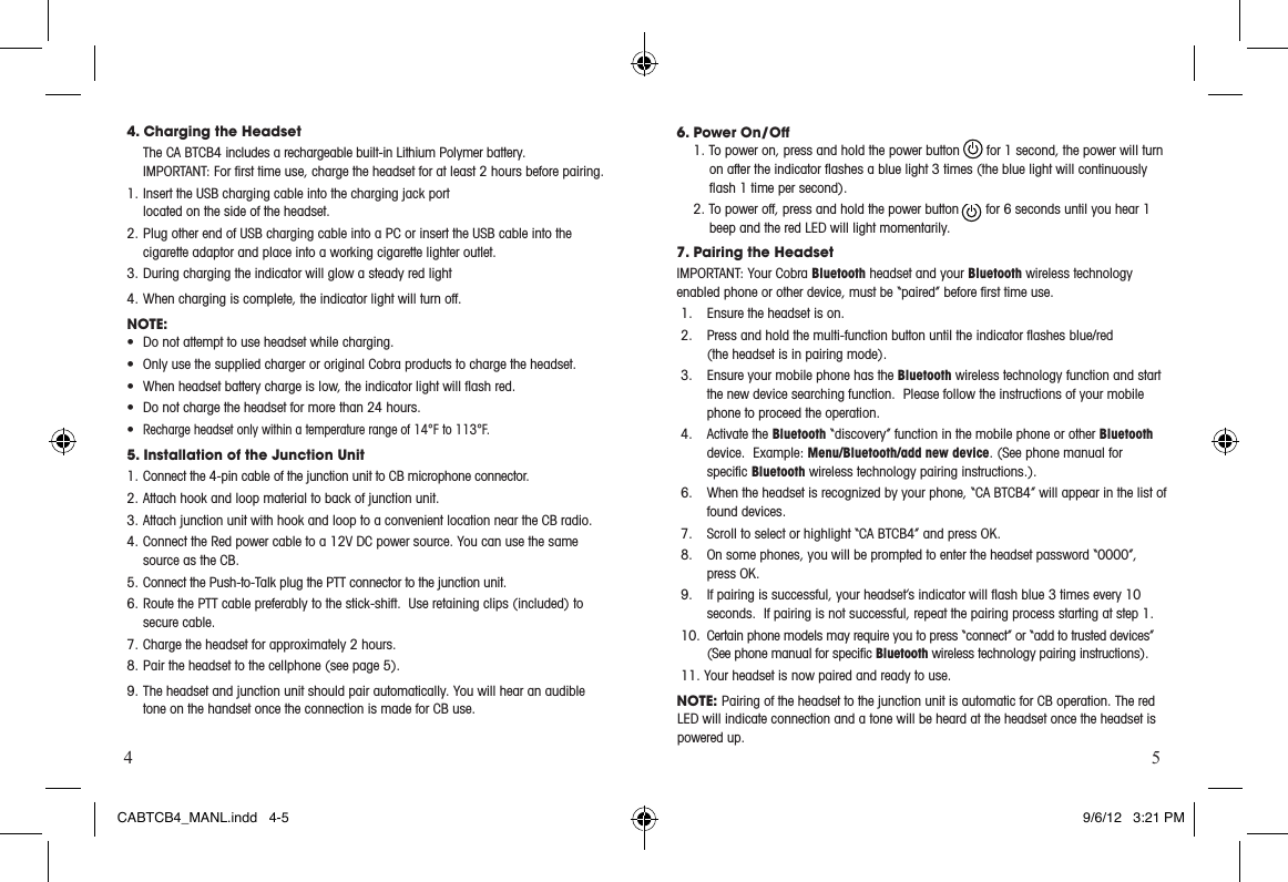 4 54. Charging the Headset The CA BTCB4 includes a rechargeable built-in Lithium Polymer battery.   IMPORTANT:Forrsttimeuse,chargetheheadsetforatleast2hoursbeforepairing.1. Insert the USB charging cable into the charging jack port located on the side of the headset.2. Plug other end of USB charging cable into a PC or insert the USB cable into the cigarette adaptor and place into a working cigarette lighter outlet.  3. During charging the indicator will glow a steady red light4. When charging is complete, the indicator light will turn off.NOTE:• Donotattempttouseheadsetwhilecharging.• OnlyusethesuppliedchargerororiginalCobraproductstochargetheheadset.• Whenheadsetbatterychargeislow,theindicatorlightwillashred.• Donotchargetheheadsetformorethan24hours.•Recharge headset only within a temperature range of 14°F to 113°F.5. Installation of the Junction Unit1. Connect the 4-pin cable of the junction unit to CB microphone connector.2. Attach hook and loop material to back of junction unit.3. Attach junction unit with hook and loop to a convenient location near the CB radio. 4. Connect the Red power cable to a 12V DC power source. You can use the same source as the CB.5. Connect the Push-to-Talk plug the PTT connector to the junction unit.6. Route the PTT cable preferably to the stick-shift.  Use retaining clips (included) to secure cable. 7. Charge the headset for approximately 2 hours.8. Pair the headset to the cellphone (see page 5).9. The headset and junction unit should pair automatically. You will hear an audible tone on the handset once the connection is made for CB use. 6. Power On/Off1. To power on, press and hold the power button       for 1 second, the power will turn onaftertheindicatorashesabluelight3times(thebluelightwillcontinuouslyash1timepersecond).2. To power off, press and hold the power button       for 6 seconds until you hear 1 beep and the red LED will light momentarily.7. Pairing the HeadsetIMPORTANT:YourCobraBluetooth headset and your Bluetooth wireless technology enabled phone or other device, must be “paired” before ﬁrst time use.1.  Ensure the headset is on.2. Pressandholdthemulti-functionbuttonuntiltheindicatorashesblue/red (the headset is in pairing mode).3.  Ensure your mobile phone has the Bluetooth wireless technology function and start the new device searching function.  Please follow the instructions of your mobile phone to proceed the operation.4.  Activate the Bluetooth “discovery” function in the mobile phone or other Bluetooth device.  Example: Menu/Bluetooth/add new device. (See phone manual for  speciﬁc Bluetooth wireless technology pairing instructions.). 6.  When the headset is recognized by your phone, “CA BTCB4” will appear in the list of found devices.  7.  Scroll to select or highlight “CA BTCB4” and press OK. 8.  On some phones, you will be prompted to enter the headset password “0000”, press OK.9. Ifpairingissuccessful,yourheadset’sindicatorwillashblue3timesevery10seconds.  If pairing is not successful, repeat the pairing process starting at step 1.10.  Certain phone models may require you to press “connect” or “add to trusted devices” (See phone manual for speciﬁc Bluetooth wireless technology pairing instructions).11. Your headset is now paired and ready to use.NOTE: Pairing of the headset to the junction unit is automatic for CB operation. The red LED will indicate connection and a tone will be heard at the headset once the headset is powered up.CABTCB4_MANL.indd   4-5 9/6/12   3:21 PM