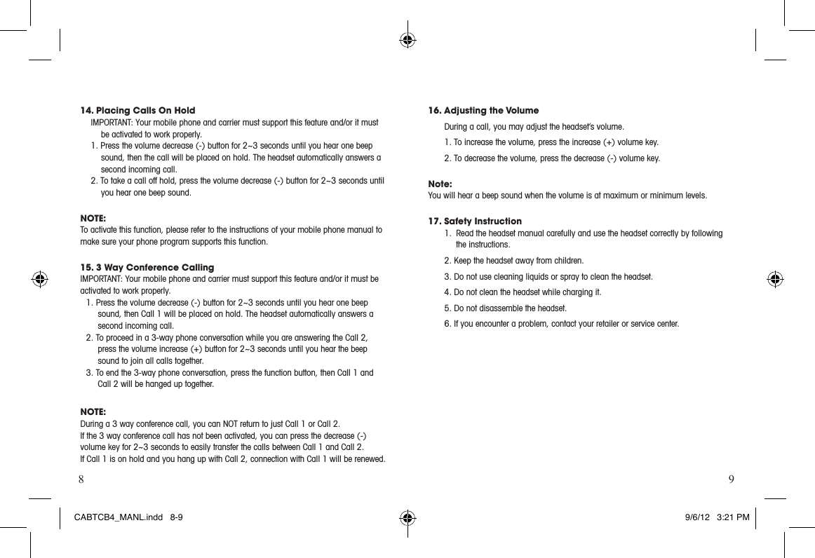 8 914. Placing Calls On HoldIMPORTANT:Yourmobilephoneandcarriermustsupportthisfeatureand/oritmustbe activated to work properly.1. Press the volume decrease (-) button for 2~3 seconds until you hear one beep sound, then the call will be placed on hold. The headset automatically answers a second incoming call.  2. To take a call off hold, press the volume decrease (-) button for 2~3 seconds until you hear one beep sound.NOTE:To activate this function, please refer to the instructions of your mobile phone manual to make sure your phone program supports this function.15. 3 Way Conference CallingIMPORTANT:Yourmobilephoneandcarriermustsupportthisfeatureand/oritmustbeactivated to work properly.1. Press the volume decrease (-) button for 2~3 seconds until you hear one beep sound, then Call 1 will be placed on hold. The headset automatically answers a second incoming call. 2. To proceed in a 3-way phone conversation while you are answering the Call 2, press the volume increase (+) button for 2~3 seconds until you hear the beep sound to join all calls together. 3. To end the 3-way phone conversation, press the function button, then Call 1 and Call 2 will be hanged up together.  NOTE:During a 3 way conference call, you can NOT return to just Call 1 or Call 2. If the 3 way conference call has not been activated, you can press the decrease (-) volume key for 2~3 seconds to easily transfer the calls between Call 1 and Call 2.  If Call 1 is on hold and you hang up with Call 2, connection with Call 1 will be renewed.16. Adjusting the Volume During a call, you may adjust the headset’s volume. 1. To increase the volume, press the increase (+) volume key. 2. To decrease the volume, press the decrease (-) volume key.  Note:You will hear a beep sound when the volume is at maximum or minimum levels.  17. Safety Instruction1.  Read the headset manual carefully and use the headset correctly by following the instructions.  2. Keep the headset away from children.3. Do not use cleaning liquids or spray to clean the headset.4. Do not clean the headset while charging it. 5. Do not disassemble the headset.  6. If you encounter a problem, contact your retailer or service center. CABTCB4_MANL.indd   8-9 9/6/12   3:21 PM