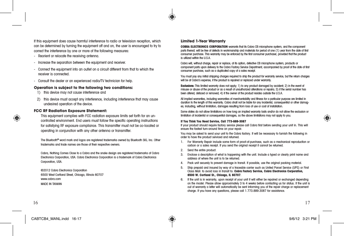 16 17If this equipment does cause harmful interference to radio or television reception, which can be determined by turning the equipment off and on, the user is encouraged to try to correct the interference by one or more of the following measures:-  Reorient or relocate the receiving antenna.-  Increase the separation between the equipment and receiver.-  Connect the equipment into an outlet on a circuit different from that to which the    receiver is connected.-  Consult the dealer or an experienced radio/TV technician for help.Operation is subject to the following two conditions:1)  this device may not cause interference and2)  this device must accept any interference, including interference that may cause undesired operation of the device.FCC RF Radiation Exposure Statement:This equipment complies with FCC radiation exposure limits set forth for an un-controlled environment. End users must follow the speciﬁc operating instructions for satisfying RF exposure compliance. This transmitter must not be co-located or operating in conjunction with any other antenna or transmitter. The Bluetooth® word mark and logos are registered trademarks owned by Bluetooth SIG, Inc. Other trademarks and trade names are those of their respective owners.Cobra, Nothing Comes Close to a Cobra and the snake design are registered trademarks of Cobra Electronics Corporation, USA. Cobra Electronics Corporation is a trademark of Cobra Electronics Corporation, USA.©2012 Cobra Electronics Corporation 6500 West Cortland Street, Chicago, Illinois 60707www.cobra.comMADEINTAIWANLimited 1-Year WarrantyCOBRA ELECTRONICS CORPORATION warrants that its Cobra CB microphone system, and the com po nent parts thereof, will be free of defects in workmanship and materials for period of one (1) year from the date of first consumer purchase. This war ran ty may be enforced by the first consumer pur chas er, pro vid ed that the product is utilized within the U.S.A.Cobra will, without charge, repair or replace, at its option, de fec tive CB microphone system, products or  com po nent parts upon de liv ery to the Cobra Factory Service Department, ac com pa nied by proof of the date of first consumer pur chase, such as a du pli cat ed copy of a sales receipt.You must pay any initial shipping charges required to ship the product for warranty service, but the return charges will be at Cobra’s expense, if the product is repaired or replaced under warranty. Exclusions: This limited warranty does not apply; 1) to any product dam aged by accident; 2) in the event of misuse or abuse of the product or as a result of un au tho rized alterations or repairs; 3) if the serial number has been altered, defaced or re moved; 4) if the owner of the product resides outside the U.S.A. All implied warranties, including war ran ties of mer chant abil i ty and fitness for a par tic u lar purpose are limited in duration to the length of this warranty. Cobra shall not be liable for any incidental, con se quen tial or oth er dam ag-es; including, without lim i ta tion, damages re sult ing from loss of use or cost of in stal la tion.Some states do not allow limitations on how long an implied warranty lasts and/or do not allow the ex clu sion or limitation of incidental or con se quen tial dam ag es, so the above lim i ta tions may not apply to you.If You Think You Need Service, Call 773-889-3087If your product should require factory service please call Cobra first before sending your unit in. This will ensure the fastest turn-around time on your repair. You may be asked to send your unit to the Cobra factory. It will be necessary to furnish the following in order to have the product serviced and returned.1.   For Warranty Repair include some form of proof-of-purchase, such as a mechanical reproduction or carbon or a sales receipt. If you send the original receipt it cannot be returned.2.  Send the entire product.3.    Enclose a description of what is happening with the unit. Include a typed or clearly print name and address of where the unit is to be returned.4.  Pack unit securely to prevent damage in transit. If possible, use the original packing material.5.   Ship prepaid and insured by way of a traceable carrier such as United Parcel Service (UPS) or First ClassMail:toavoidlossintransitto:Cobra Factory Service, Cobra Electronics Corporation, 6500 W. Cortland St., Chicago, IL 60707.6.   If the unit is in warranty, upon receipt of your unit it will either be repaired or exchanged depending on the model. Please allow approximately 3 to 4 weeks before contacting us for status. If the unit is out of warranty a letter will automatically be sent informing you of the repair charge or replacement charge. If you have any questions, please call 1.773.889.3087 for assistance.CABTCB4_MANL.indd   16-17 9/6/12   3:21 PM