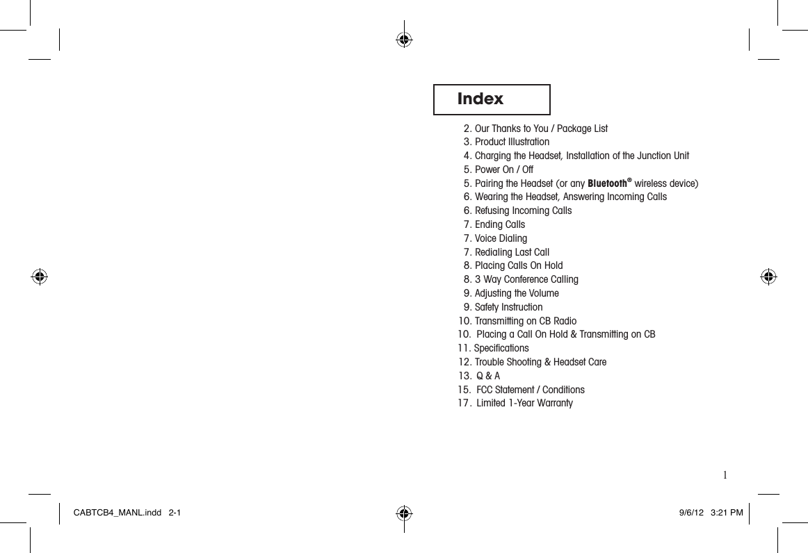 1Index  2. Our Thanks to You / Package List  3. Product Illustration  4. Charging the Headset, Installation of the Junction Unit  5. Power On / Off  5. Pairing the Headset (or any Bluetooth® wireless device)  6. Wearing the Headset, Answering Incoming Calls  6. Refusing Incoming Calls   7. Ending Calls   7. Voice Dialing  7. Redialing Last Call  8. Placing Calls On Hold  8. 3 Way Conference Calling  9. Adjusting the Volume   9. Safety Instruction 10. Transmitting on CB Radio10.  Placing a Call On Hold &amp; Transmitting on CB11. Speciﬁcations 12. Trouble Shooting &amp; Headset Care 13.  Q &amp; A15.  FCC Statement / Conditions17 .  Limited 1-Year WarrantyCABTCB4_MANL.indd   2-1 9/6/12   3:21 PM