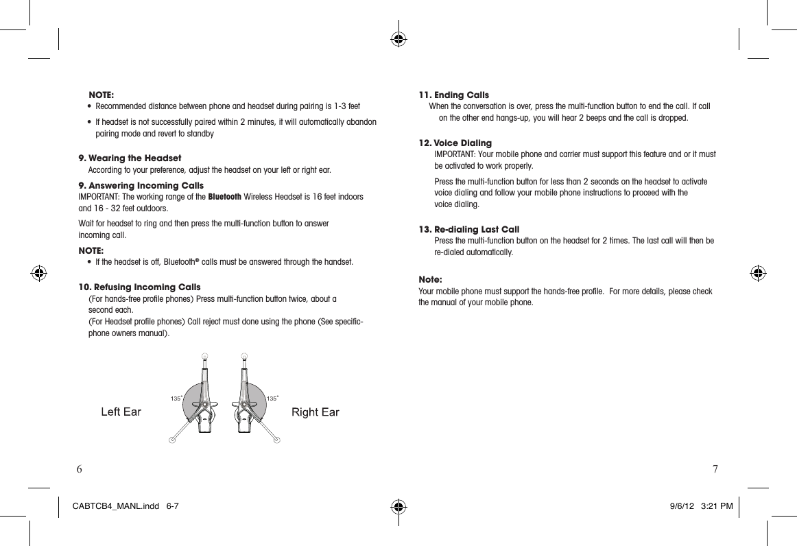6 711. Ending Calls When the conversation is over, press the multi-function button to end the call. If call on the other end hangs-up, you will hear 2 beeps and the call is dropped.12. Voice DialingIMPORTANT:Yourmobilephoneandcarriermustsupportthisfeatureandoritmustbe activated to work properly.Press the multi-function button for less than 2 seconds on the headset to activate voice dialing and follow your mobile phone instructions to proceed with the  voice dialing. 13. Re-dialing Last Call Press the multi-function button on the headset for 2 times. The last call will then be re-dialed automatically. Note:Your mobile phone must support the hands-free proﬁle.  For more details, please check the manual of your mobile phone. 135 135NOTE:• Recommendeddistancebetweenphoneandheadsetduringpairingis1-3feet• Ifheadsetisnotsuccessfullypairedwithin2minutes,itwillautomaticallyabandonpairing mode and revert to standby9. Wearing the Headset According to your preference, adjust the headset on your left or right ear.9. Answering Incoming CallsIMPORTANT:TheworkingrangeoftheBluetooth Wireless Headset is 16 feet indoors and 16 - 32 feet outdoors.Wait for headset to ring and then press the multi-function button to answer  incoming call.NOTE: • Iftheheadsetisoff,Bluetooth® calls must be answered through the handset.10. Refusing Incoming Calls(For hands-free proﬁle phones) Press multi-function button twice, about a  second each.(For Headset proﬁle phones) Call reject must done using the phone (See speciﬁc-phone owners manual).CABTCB4_MANL.indd   6-7 9/6/12   3:21 PM