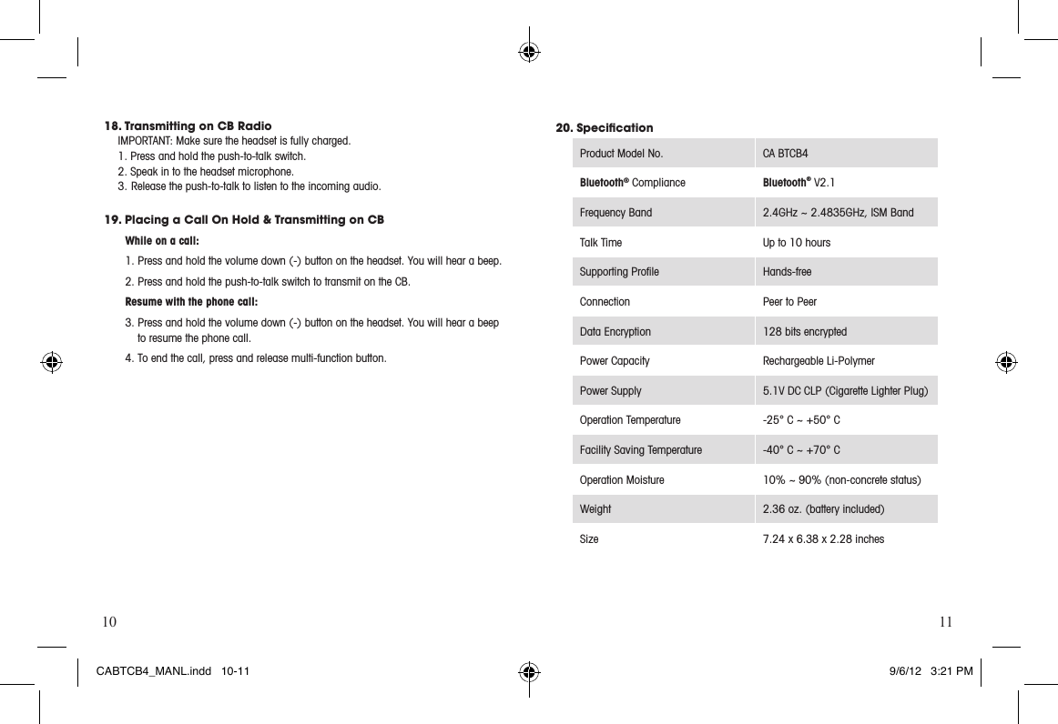 10 1118. Transmitting on CB RadioIMPORTANT:Makesuretheheadsetisfullycharged.1. Press and hold the push-to-talk switch.  2. Speak in to the headset microphone.3. Release the push-to-talk to listen to the incoming audio.19. Placing a Call On Hold &amp; Transmitting on CB While on a call: 1. Press and hold the volume down (-) button on the headset. You will hear a beep. 2. Press and hold the push-to-talk switch to transmit on the CB. Resume with the phone call:3. Press and hold the volume down (-) button on the headset. You will hear a beep      to resume the phone call.4. To end the call, press and release multi-function button. 20. Speciﬁcation ProductModelNo. CA BTCB4Bluetooth® Compliance Bluetooth® V2.1 Frequency Band 2.4GHz~2.4835GHz,ISMBandTalk Time Up to 10 hoursSupporting Proﬁle Hands-freeConnection Peer to PeerData Encryption 128 bits encryptedPower Capacity Rechargeable Li-Polymer Power Supply 5.1V DC CLP (Cigarette Lighter Plug)Operation Temperature -25° C ~ +50° CFacility Saving Temperature -40° C ~ +70° COperationMoisture 10% ~ 90% (non-concrete status)Weight 2.36 oz. (battery included)Size 7.24 x 6.38 x 2.28 inchesCABTCB4_MANL.indd   10-11 9/6/12   3:21 PM