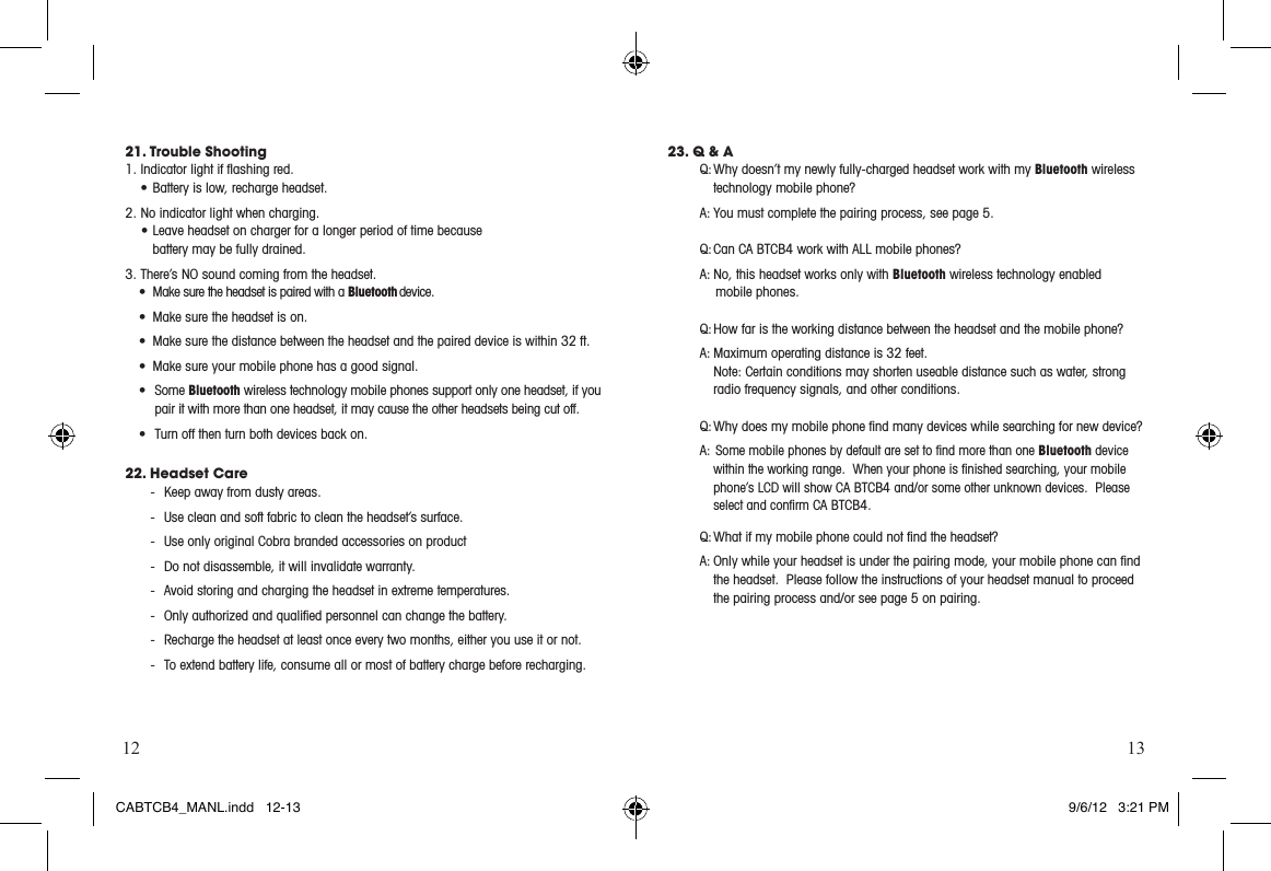 12 1321. Trouble Shooting1.Indicatorlightifashingred.•Batteryislow,rechargeheadset.2. No indicator light when charging.•Leaveheadsetonchargerforalongerperiodoftimebecause battery may be fully drained.3. There’s NO sound coming from the headset.• MakesuretheheadsetispairedwithaBluetooth device. • Makesuretheheadsetison.• Makesurethedistancebetweentheheadsetandthepaireddeviceiswithin32ft.• Makesureyourmobilephonehasagoodsignal.• SomeBluetooth wireless technology mobile phones support only one headset, if you pair it with more than one headset, it may cause the other headsets being cut off.• Turn off then turn both devices back on.22. Headset Care-  Keep away from dusty areas.-  Use clean and soft fabric to clean the headset’s surface.-  Use only original Cobra branded accessories on product-  Do not disassemble, it will invalidate warranty.-  Avoid storing and charging the headset in extreme temperatures. -  Only authorized and qualiﬁed personnel can change the battery.  -  Recharge the headset at least once every two months, either you use it or not.-  To extend battery life, consume all or most of battery charge before recharging.23. Q &amp; AQ: Why doesn’t my newly fully-charged headset work with my Bluetooth wireless technology mobile phone?A: You must complete the pairing process, see page 5.  Q: Can  CA BTCB4 work with ALL mobile phones? A: No, this headset works only with Bluetooth wireless technology enabled   mobile phones.   Q: How far is the working distance between the headset and the mobile phone? A:Maximumoperatingdistanceis32feet. Note: Certain conditions may shorten useable distance such as water, strong radio frequency signals, and other conditions. Q: Why does my mobile phone ﬁnd many devices while searching for new device?A:  Some mobile phones by default are set to ﬁnd more than one Bluetooth device within the working range.  When your phone is ﬁnished searching, your mobile phone’s LCD will show CA BTCB4 and/or some other unknown devices.  Please select and conﬁrm CA BTCB4. Q: What if my mobile phone could not ﬁnd the headset? A: Only while your headset is under the pairing mode, your mobile phone can ﬁnd the headset.  Please follow the instructions of your headset manual to proceed the pairing process and/or see page 5 on pairing.  CABTCB4_MANL.indd   12-13 9/6/12   3:21 PM