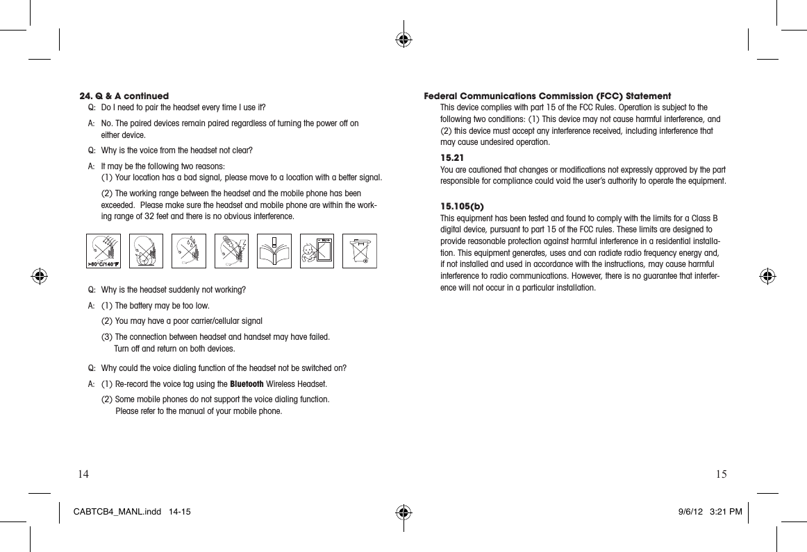 14 1524. Q &amp; A continuedQ:  Do I need to pair the headset every time I use it?  A:  No. The paired devices remain paired regardless of turning the power off on  either device.Q:  Why is the voice from the headset not clear?  A:  It may be the following two reasons:   (1) Your location has a bad signal, please move to a location with a better signal.    (2) The working range between the headset and the mobile phone has been exceeded.  Please make sure the headset and mobile phone are within the work-ing range of 32 feet and there is no obvious interference.  Q:  Why is the headset suddenly not working?  A:  (1) The battery may be too low.  (2) You may have a poor carrier/cellular signal  (3) The connection between headset and handset may have failed.      Turn off and return on both devices.Q:  Why could the voice dialing function of the headset not be switched on?    A:  (1) Re-record the voice tag using the Bluetooth Wireless Headset.  (2) Some mobile phones do not support the voice dialing function.     Please refer to the manual of your mobile phone. Federal Communications Commission (FCC) StatementThis device complies with part 15 of the FCC Rules. Operation is subject to the  following two conditions: (1) This device may not cause harmful interference, and (2) this device must accept any interference received, including interference that may cause undesired operation.15.21You are cautioned that changes or modiﬁcations not expressly approved by the part responsible for compliance could void the user’s authority to operate the equipment.15.105(b)This equipment has been tested and found to comply with the limits for a Class B digital device, pursuant to part 15 of the FCC rules. These limits are designed to provide reasonable protection against harmful interference in a residential installa-tion. This equipment generates, uses and can radiate radio frequency energy and, if not installed and used in accordance with the instructions, may cause harmful interference to radio communications. However, there is no guarantee that interfer-ence will not occur in a particular installation. CABTCB4_MANL.indd   14-15 9/6/12   3:21 PM