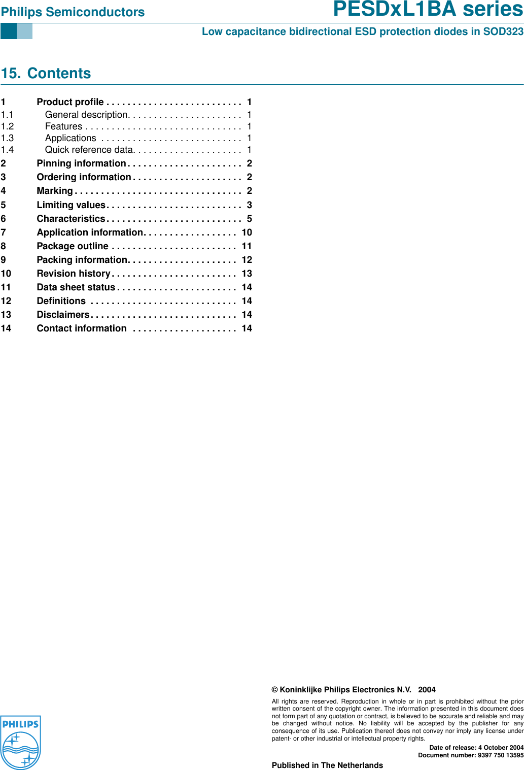 © Koninklijke Philips Electronics N.V. 2004All rights are reserved. Reproduction in whole or in part is prohibited without the priorwritten consent of the copyright owner. The information presented in this document doesnot form part of any quotation or contract, is believed to be accurate and reliable and maybe changed without notice. No liability will be accepted by the publisher for anyconsequence of its use. Publication thereof does not convey nor imply any license underpatent- or other industrial or intellectual property rights.Date of release: 4 October 2004Document number: 9397 750 13595Published in The NetherlandsPhilips Semiconductors PESDxL1BA seriesLow capacitance bidirectional ESD protection diodes in SOD32315. Contents1 Product proﬁle . . . . . . . . . . . . . . . . . . . . . . . . . .  11.1 General description. . . . . . . . . . . . . . . . . . . . . .  11.2 Features . . . . . . . . . . . . . . . . . . . . . . . . . . . . . .  11.3 Applications  . . . . . . . . . . . . . . . . . . . . . . . . . . .  11.4 Quick reference data. . . . . . . . . . . . . . . . . . . . .  12 Pinning information. . . . . . . . . . . . . . . . . . . . . .  23 Ordering information . . . . . . . . . . . . . . . . . . . . .  24 Marking. . . . . . . . . . . . . . . . . . . . . . . . . . . . . . . .  25 Limiting values. . . . . . . . . . . . . . . . . . . . . . . . . .  36 Characteristics. . . . . . . . . . . . . . . . . . . . . . . . . .  57 Application information. . . . . . . . . . . . . . . . . .  108 Package outline . . . . . . . . . . . . . . . . . . . . . . . .  119 Packing information. . . . . . . . . . . . . . . . . . . . .  1210 Revision history. . . . . . . . . . . . . . . . . . . . . . . .  1311 Data sheet status . . . . . . . . . . . . . . . . . . . . . . .  1412 Deﬁnitions  . . . . . . . . . . . . . . . . . . . . . . . . . . . .  1413 Disclaimers. . . . . . . . . . . . . . . . . . . . . . . . . . . .  1414 Contact information  . . . . . . . . . . . . . . . . . . . .  14