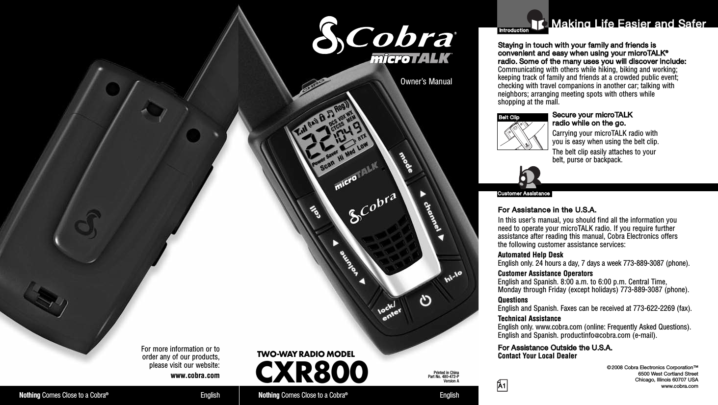 Nothing Comes Close to a Cobra®EnglishFor more information or toorder any of our products,please visit our website:www.cobra.comAA11MMaakkiinngg  LLiiffee  EEaassiieerr  aanndd  SSaaffeerrOwner’s ManualNothing Comes Close to a Cobra®EnglishTWO-WAY RADIO MODEL CXR800Printed in ChinaPart No. 480-472-PVersion AIInnttrroodduuccttiioonnSSttaayyiinngg  iinn  ttoouucchh  wwiitthh  yyoouurr  ffaammiillyy  aanndd  ffrriieennddss  iiss  ccoonnvveenniieenntt  aanndd  eeaassyy  wwhheenn  uussiinngg  yyoouurr  mmiiccrrooTTAALLKK®®rraaddiioo..  SSoommee  ooff  tthhee  mmaannyy  uusseess  yyoouu  wwiillll  ddiissccoovveerr  iinncclluuddee::Communicating with others while hiking, biking and working;keeping track of family and friends at a crowded public event;checking with travel companions in another car; talking withneighbors; arranging meeting spots with others while shopping at the mall.SSeeccuurree  yyoouurr  mmiiccrrooTTAALLKK  rraaddiioo  wwhhiillee  oonn  tthhee  ggoo..Carrying your microTALK radio with you is easy when using the belt clip. The belt clip easily attaches to your belt, purse or backpack.FFoorr  AAssssiissttaannccee  iinn  tthhee  UU..SS..AA..  In this user’s manual, you should find all the information you need to operate your microTALK radio. If you require furtherassistance after reading this manual, Cobra Electronics offers the following customer assistance services:Automated Help Desk English only. 24 hours a day, 7 days a week 773-889-3087 (phone). Customer Assistance OperatorsEnglish and Spanish. 8:00 a.m. to 6:00 p.m. Central Time, Monday through Friday (except holidays) 773-889-3087 (phone). QuestionsEnglish and Spanish. Faxes can be received at 773-622-2269 (fax). Technical AssistanceEnglish only. www.cobra.com (online: Frequently Asked Questions). English and Spanish. productinfo@cobra.com (e-mail).FFoorr  AAssssiissttaannccee  OOuuttssiiddee  tthhee  UU..SS..AA..  Contact Your Local Dealer©2008 Cobra Electronics Corporation™6500 West Cortland StreetChicago, Illinois 60707 USAwww.cobra.comCCuussttoommeerr  AAssssiissttaanncceeBBeelltt  CClliipp