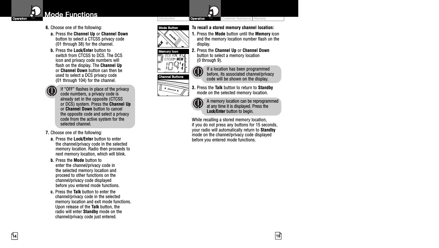 Customer Assistance WarrantyIntroduction1155OOppeerraattiioonn1144MMooddee  FFuunnccttiioonnssOOppeerraattiioonnTo recall a stored memory channel location:1. Press the Mode button until the Memory iconand the memory location number flash on thedisplay.2. Press the Channel Up or Channel Downbutton to select a memory location (0 through 9). If a location has been programmedbefore, its associated channel/privacycode will be shown on the display.3. Press the Talk button to return to Standbymode on the selected memory location.A memory location can be reprogrammedat any time it is displayed. Press theLock/Enter button to begin.While recalling a stored memory location, if you do not press any buttons for 15 seconds,your radio will automatically return to Standbymode on the channel/privacy code displayedbefore you entered mode functions.6. Choose one of the following:a. Press the Channel Up or Channel Downbutton to select a CTCSS privacy code (01 through 38) for the channel.b. Press the Lock/Enter button to switch from CTCSS to DCS. The DCS icon and privacy code numbers will flash on the display. The Channel Upor Channel Down button can then be used to select a DCS privacy code (01 through 104) for the channel.If “OFF” flashes in place of the privacy code numbers, a privacy code is already set in the opposite (CTCSS or DCS) system. Press the Channel Upor Channel Down button to cancel the opposite code and select a privacycode from the active system for theselected channel.7. Choose one of the following:a. Press the Lock/Enter button to enter the channel/privacy code in the selectedmemory location. Radio then proceeds tonext memory location, which will blink. b. Press the Mode button to enter the channel/privacy code in the selected memory location and proceed to other functions on thechannel/privacy code displayed before you entered mode functions.c. Press the Talk button to enter thechannel/privacy code in the selectedmemory location and exit mode functions.Upon release of the Talk button, the radio will enter Standby mode on thechannel/privacy code just entered.MMooddee  BBuuttttoonnCChhaannnneell  BBuuttttoonnssMMeemmoorryy  IIccoonn