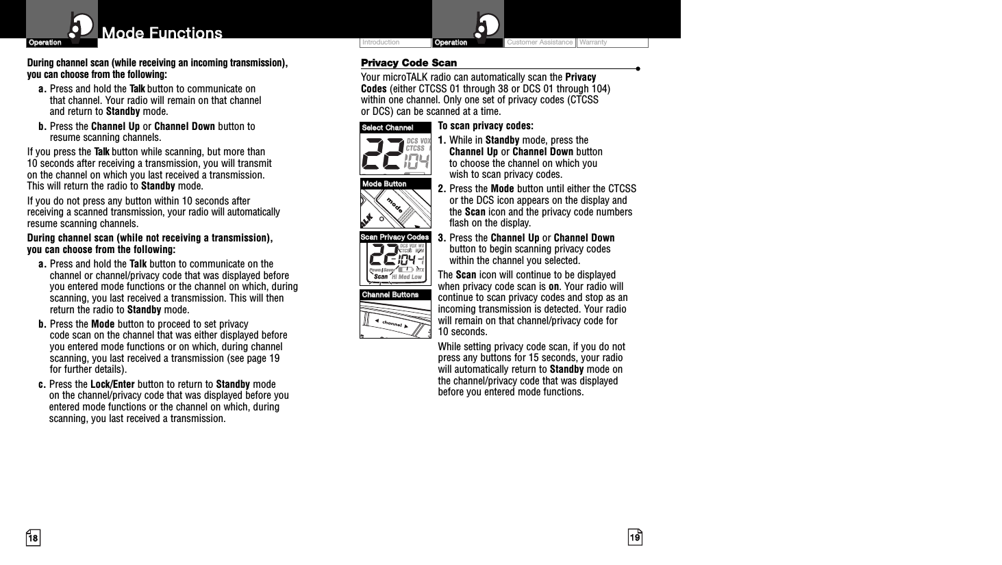 Customer Assistance WarrantyIntroduction1199OOppeerraattiioonn1188MMooddee  FFuunnccttiioonnssOOppeerraattiioonnPrivacy Code Scan ••Your microTALK radio can automatically scan the Privacy Codes (either CTCSS 01 through 38 or DCS 01 through 104) within one channel. Only one set of privacy codes (CTCSS or DCS) can be scanned at a time.To scan privacy codes:1. While in Standby mode, press the Channel Up or Channel Down button to choose the channel on which you wish to scan privacy codes.2. Press the Mode button until either the CTCSSor the DCS icon appears on the display andthe Scan icon and the privacy code numbersflash on the display.3. Press the Channel Up or Channel Downbutton to begin scanning privacy codes within the channel you selected.The Scan icon will continue to be displayed when privacy code scan is on. Your radio willcontinue to scan privacy codes and stop as anincoming transmission is detected. Your radiowill remain on that channel/privacy code for 10 seconds. While setting privacy code scan, if you do notpress any buttons for 15 seconds, your radio will automatically return to Standby mode on the channel/privacy code that was displayedbefore you entered mode functions. During channel scan (while receiving an incoming transmission), you can choose from the following:a. Press and hold the Talk button to communicate on that channel. Your radio will remain on that channel and return to Standby mode.b. Press the Channel Up or Channel Down button to resume scanning channels.If you press the Talk button while scanning, but more than 10 seconds after receiving a transmission, you will transmit on the channel on which you last received a transmission. This will return the radio to Standby mode.If you do not press any button within 10 seconds after receiving a scanned transmission, your radio will automaticallyresume scanning channels. During channel scan (while not receiving a transmission), you can choose from the following:a. Press and hold the Talk button to communicate on thechannel or channel/privacy code that was displayed beforeyou entered mode functions or the channel on which, duringscanning, you last received a transmission. This will thenreturn the radio to Standby mode.b. Press the Mode button to proceed to set privacy code scan on the channel that was either displayed before you entered mode functions or on which, during channelscanning, you last received a transmission (see page 19 for further details).c. Press the Lock/Enter button to return to Standby modeon the channel/privacy code that was displayed before youentered mode functions or the channel on which, duringscanning, you last received a transmission.MMooddee  BBuuttttoonnCChhaannnneell  BBuuttttoonnssSSeelleecctt  CChhaannnneellSSccaann  PPrriivvaaccyy  CCooddeess