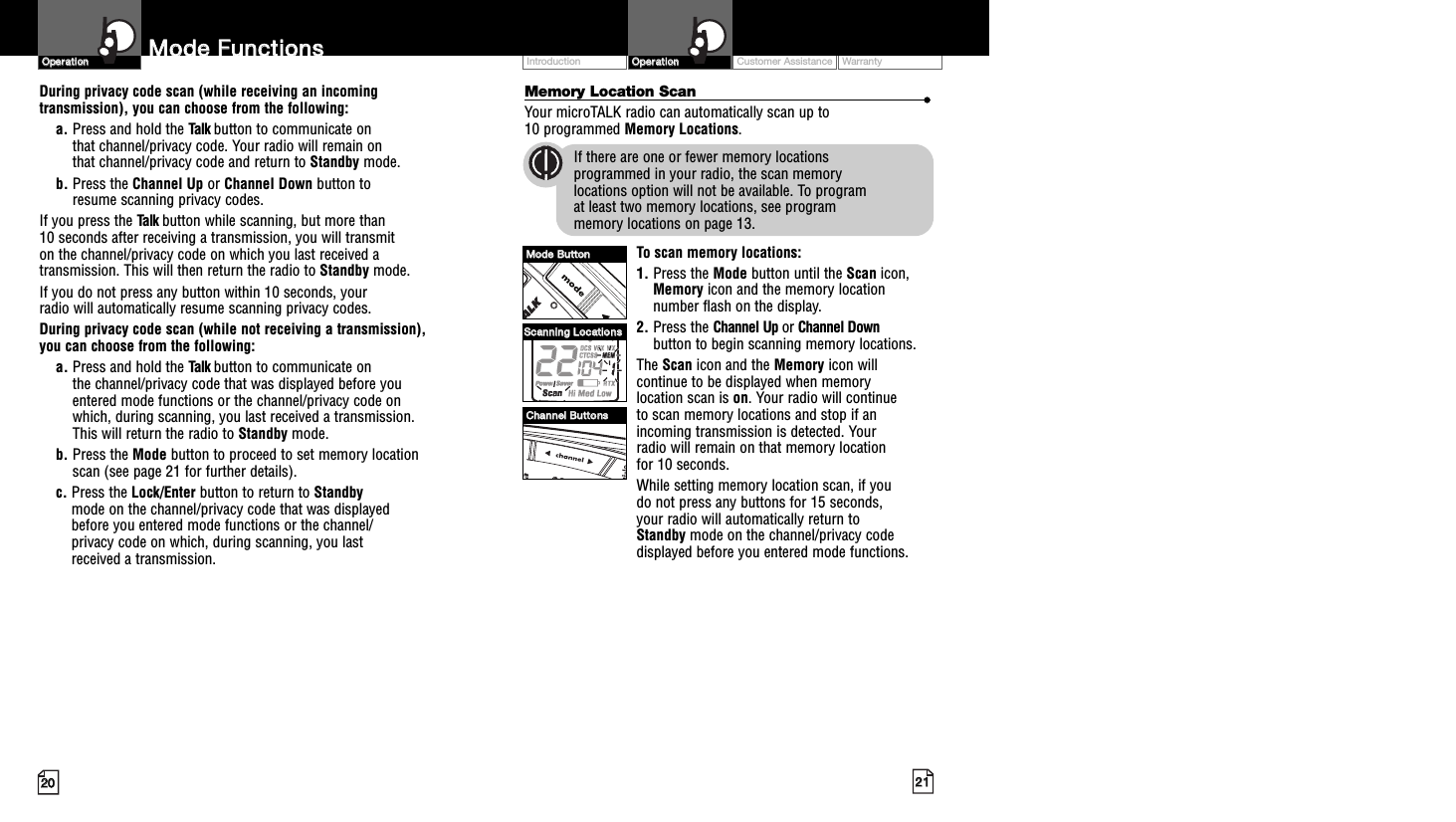 Customer Assistance WarrantyIntroduction2211OOppeerraattiioonn2200OOppeerraattiioonnMemory Location Scan ••Your microTALK radio can automatically scan up to 10 programmed Memory Locations.If there are one or fewer memory locations programmed in your radio, the scan memory locations option will not be available. To program at least two memory locations, see program memory locations on page 13.To scan memory locations:1. Press the Mode button until the Scan icon,Memory icon and the memory locationnumber flash on the display.2. Press the Channel Up or Channel Downbutton to begin scanning memory locations.The Scan icon and the Memory icon willcontinue to be displayed when memory location scan is on. Your radio will continue to scan memory locations and stop if anincoming transmission is detected. Your radio will remain on that memory location for 10 seconds.While setting memory location scan, if you do not press any buttons for 15 seconds, your radio will automatically return to Standby mode on the channel/privacy codedisplayed before you entered mode functions.MMooddee  FFuunnccttiioonnssDuring privacy code scan (while receiving an incomingtransmission), you can choose from the following:a. Press and hold the Talk button to communicate on that channel/privacy code. Your radio will remain on that channel/privacy code and return to Standby mode.b. Press the Channel Up or Channel Down button to resume scanning privacy codes.If you press the Talk button while scanning, but more than 10 seconds after receiving a transmission, you will transmit on the channel/privacy code on which you last received atransmission. This will then return the radio to Standby mode.If you do not press any button within 10 seconds, your radio will automatically resume scanning privacy codes. During privacy code scan (while not receiving a transmission), you can choose from the following:a. Press and hold the Talk button to communicate on the channel/privacy code that was displayed before youentered mode functions or the channel/privacy code on which, during scanning, you last received a transmission. This will return the radio to Standby mode.b. Press the Mode button to proceed to set memory locationscan (see page 21 for further details).c. Press the Lock/Enter button to return to Standby mode on the channel/privacy code that was displayed before you entered mode functions or the channel/privacy code on which, during scanning, you last received a transmission.MMooddee  BBuuttttoonnCChhaannnneell  BBuuttttoonnssSSccaannnniinngg  LLooccaattiioonnss