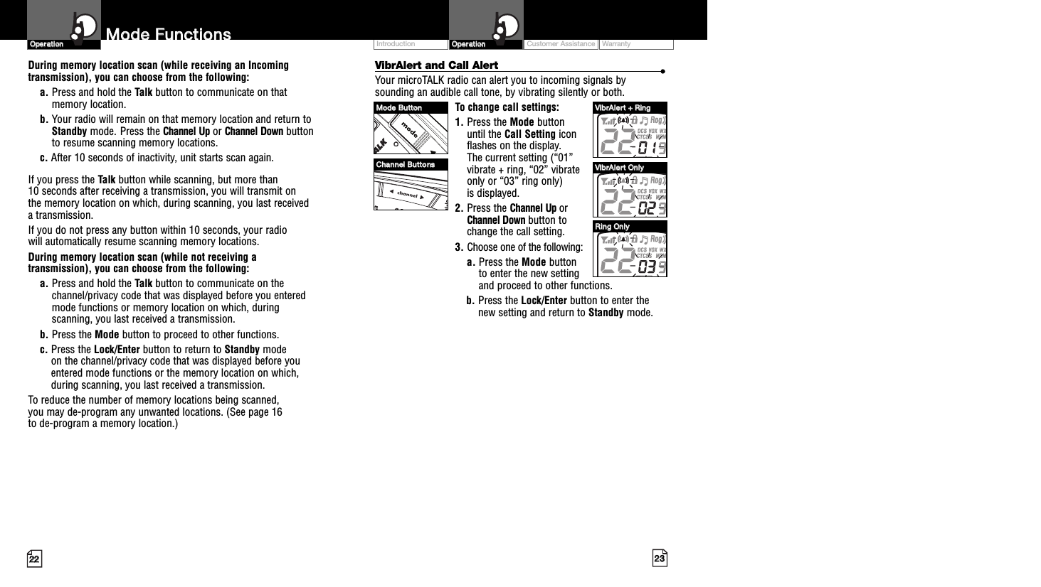 2233MMooddee  FFuunnccttiioonnss2222VibrAlert and Call Alert ••Your microTALK radio can alert you to incoming signals bysounding an audible call tone, by vibrating silently or both. To change call settings:1. Press the Mode button until the Call Setting icon flashes on the display. The current setting (“01” vibrate + ring, “02” vibrate only or “03” ring only) is displayed.2. Press the Channel Up or Channel Down button to change the call setting.3. Choose one of the following:a. Press the Mode button to enter the new setting and proceed to other functions.b. Press the Lock/Enter button to enter thenew setting and return to Standby mode.OOppeerraattiioonnCustomer Assistance WarrantyIntroduction OOppeerraattiioonnDuring memory location scan (while receiving an Incomingtransmission), you can choose from the following:a. Press and hold the Talk button to communicate on thatmemory location.     b. Your radio will remain on that memory location and return toStandby mode. Press the Channel Up or Channel Down buttonto resume scanning memory locations.c. After 10 seconds of inactivity, unit starts scan again.If you press the Talk button while scanning, but more than 10 seconds after receiving a transmission, you will transmit on the memory location on which, during scanning, you last received a transmission. If you do not press any button within 10 seconds, your radio will automatically resume scanning memory locations. During memory location scan (while not receiving atransmission), you can choose from the following:a. Press and hold the Talk button to communicate on thechannel/privacy code that was displayed before you enteredmode functions or memory location on which, duringscanning, you last received a transmission. b. Press the Mode button to proceed to other functions.c. Press the Lock/Enter button to return to Standby modeon the channel/privacy code that was displayed before youentered mode functions or the memory location on which,during scanning, you last received a transmission.To reduce the number of memory locations being scanned, you may de-program any unwanted locations. (See page 16 to de-program a memory location.)MMooddee  BBuuttttoonnCChhaannnneell  BBuuttttoonnssVViibbrrAAlleerrtt  ++  RRiinnggVViibbrrAAlleerrtt  OOnnllyyRRiinngg  OOnnllyy