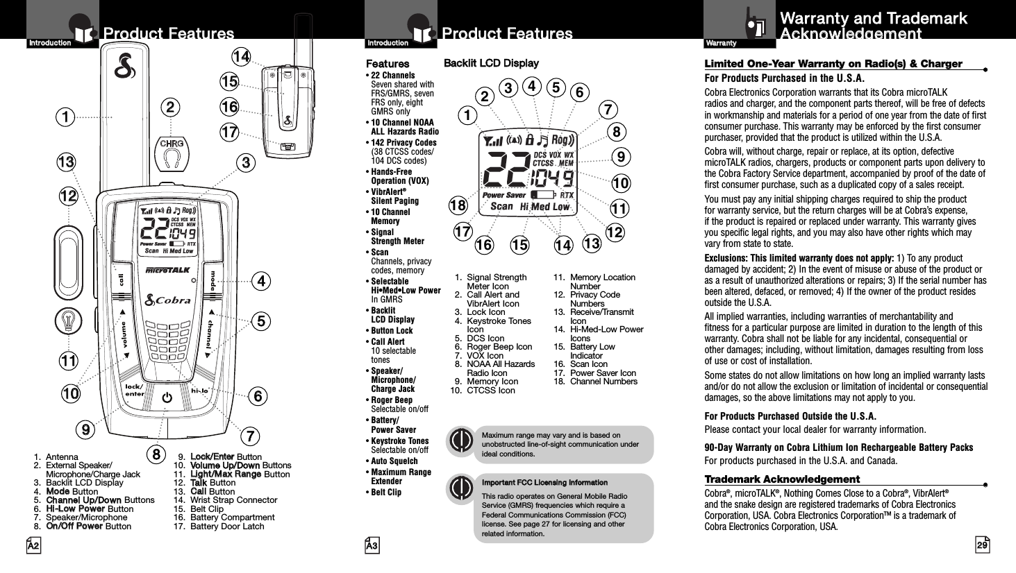 2299AA33PPrroodduucctt  FFeeaattuurreessAA22PPrroodduucctt  FFeeaattuurreessIInnttrroodduuccttiioonnIInnttrroodduuccttiioonnBBaacckklliitt  LLCCDD  DDiissppllaayyIImmppoorrttaanntt  FFCCCC  LLiicceennssiinngg  IInnffoorrmmaattiioonnThis radio operates on General Mobile RadioService (GMRS) frequencies which require aFederal Communications Commission (FCC)license. See page 27 for licensing and other related information.Maximum range may vary and is based onunobstructed line-of-sight communication underideal conditions.FFeeaattuurreess• 22 ChannelsSeven shared withFRS/GMRS, seven FRS only, eight GMRS only• 10 Channel NOAA ALL Hazards Radio•142 Privacy Codes(38 CTCSS codes/104 DCS codes)• Hands-Free Operation (VOX)• VibrAlert®Silent Paging• 10 Channel Memory• Signal Strength Meter• ScanChannels, privacy codes, memory• Selectable Hi•Med•Low Power In GMRS• Backlit LCD Display• Button Lock• Call Alert 10 selectable tones• Speaker/Microphone/Charge Jack• Roger BeepSelectable on/off• Battery/Power Saver• Keystroke TonesSelectable on/off• Auto Squelch• Maximum RangeExtender•Belt ClipLimited One-Year Warranty on Radio(s) &amp; Charger ••For Products Purchased in the U.S.A.Cobra Electronics Corporation warrants that its Cobra microTALK radios and charger, and the component parts thereof, will be free of defectsin workmanship and materials for a period of one year from the date of firstconsumer purchase. This warranty may be enforced by the first consumerpurchaser, provided that the product is utilized within the U.S.A. Cobra will, without charge, repair or replace, at its option, defectivemicroTALK radios, chargers, products or component parts upon delivery tothe Cobra Factory Service department, accompanied by proof of the date offirst consumer purchase, such as a duplicated copy of a sales receipt. You must pay any initial shipping charges required to ship the product for warranty service, but the return charges will be at Cobra’s expense, if the product is repaired or replaced under warranty. This warranty givesyou specific legal rights, and you may also have other rights which mayvary from state to state.Exclusions: This limited warranty does not apply: 1) To any productdamaged by accident; 2) In the event of misuse or abuse of the product oras a result of unauthorized alterations or repairs; 3) If the serial number hasbeen altered, defaced, or removed; 4) If the owner of the product residesoutside the U.S.A.All implied warranties, including warranties of merchantability and fitness for a particular purpose are limited in duration to the length of thiswarranty. Cobra shall not be liable for any incidental, consequential orother damages; including, without limitation, damages resulting from lossof use or cost of installation. Some states do not allow limitations on how long an implied warranty lastsand/or do not allow the exclusion or limitation of incidental or consequentialdamages, so the above limitations may not apply to you.For Products Purchased Outside the U.S.A.Please contact your local dealer for warranty information.90-Day Warranty on Cobra Lithium Ion Rechargeable Battery Packs For products purchased in the U.S.A. and Canada.Trademark Acknowledgement ••Cobra®, microTALK®, Nothing Comes Close to a Cobra®, VibrAlert®and the snake design are registered trademarks of Cobra ElectronicsCorporation, USA. Cobra Electronics Corporation™ is a trademark of Cobra Electronics Corporation, USA.WWaarrrraannttyy  aanndd  TTrraaddeemmaarrkkAAcckknnoowwlleeddggeemmeennttWWaarrrraannttyy11223344557766110011221133991. Antenna2. External Speaker/Microphone/Charge Jack3. Backlit LCD Display4. MMooddeeButton5. CChhaannnneell  UUpp//DDoowwnnButtons6. HHii--LLooww  PPoowweerrButton7. Speaker/Microphone8. OOnn//OOffff  PPoowweerrButton9. LLoocckk//EEnntteerr  Button10. VVoolluummee  UUpp//DDoowwnn  Buttons11. LLiigghhtt//MMaaxx  RRaannggee  Button12. TTaallkkButton13. CCaallllButton14. Wrist Strap Connector15. Belt Clip16. Battery Compartment17. Battery Door Latch11441155116611778811111. Signal StrengthMeter Icon2. Call Alert andVibrAlert Icon3. Lock Icon4. Keystroke TonesIcon5. DCS Icon6. Roger Beep Icon7. VOX Icon8. NOAA All HazardsRadio Icon9. Memory Icon10. CTCSS Icon11. Memory LocationNumber12. Privacy CodeNumbers13. Receive/TransmitIcon14. Hi-Med-Low PowerIcons15. Battery LowIndicator16. Scan Icon17. Power Saver Icon18. Channel Numbers1234691013151618 11145812177