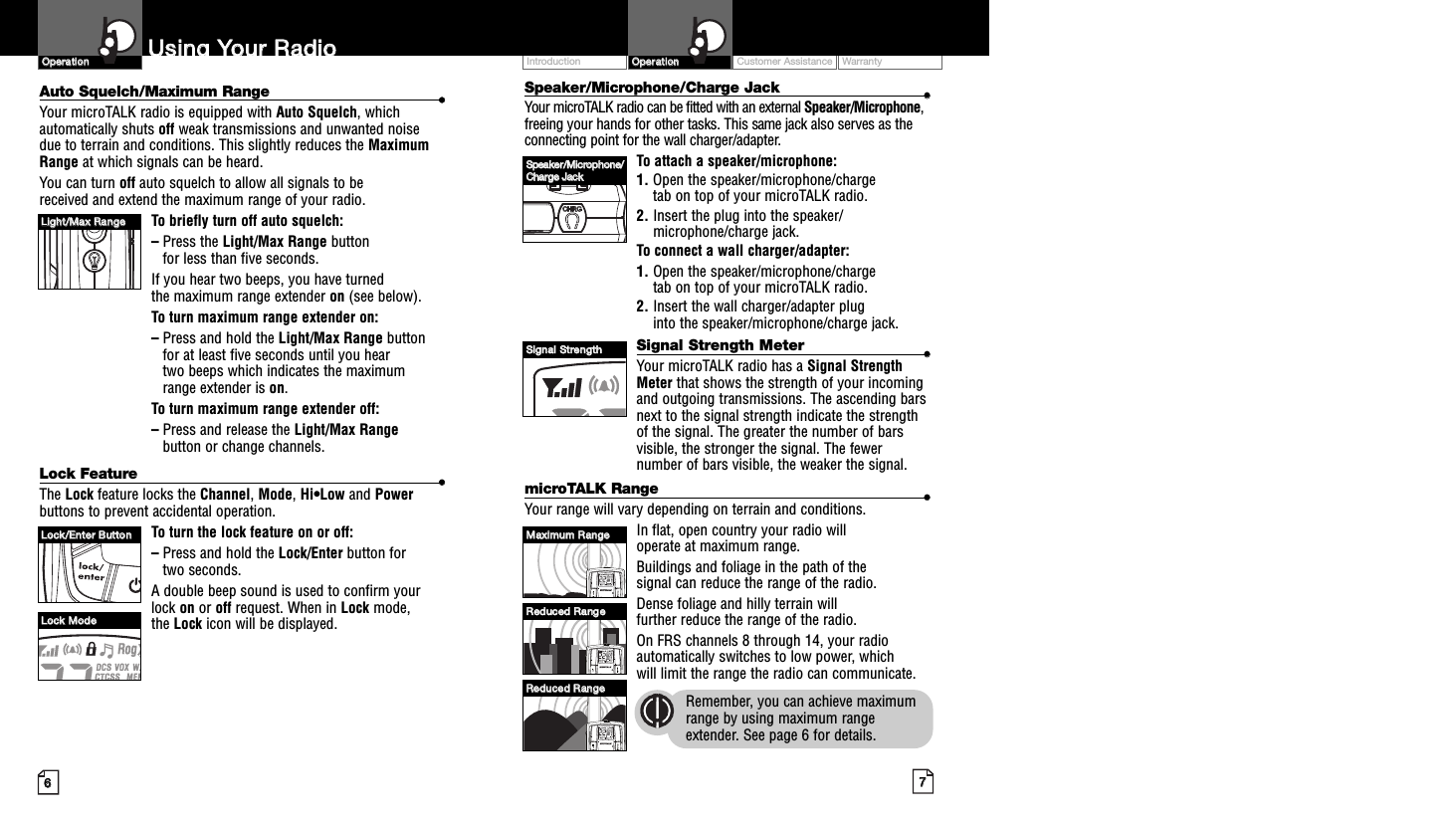 Customer Assistance WarrantyIntroduction77OOppeerraattiioonnSpeaker/Microphone/Charge Jack ••Your microTALK radio can be fitted with an external Speaker/Microphone,freeing your hands for other tasks. This same jack also serves as theconnecting point for the wall charger/adapter.To attach a speaker/microphone:1. Open the speaker/microphone/charge tab on top of your microTALK radio.2. Insert the plug into the speaker/microphone/charge jack.To connect a wall charger/adapter:1. Open the speaker/microphone/charge tab on top of your microTALK radio.2. Insert the wall charger/adapter plug into the speaker/microphone/charge jack.Signal Strength Meter ••Your microTALK radio has a Signal StrengthMeter that shows the strength of your incomingand outgoing transmissions. The ascending barsnext to the signal strength indicate the strengthof the signal. The greater the number of barsvisible, the stronger the signal. The fewernumber of bars visible, the weaker the signal.microTALK Range ••Your range will vary depending on terrain and conditions. In flat, open country your radio will operate at maximum range. Buildings and foliage in the path of the signal can reduce the range of the radio.Dense foliage and hilly terrain will further reduce the range of the radio.On FRS channels 8 through 14, your radioautomatically switches to low power, which will limit the range the radio can communicate.Remember, you can achieve maximumrange by using maximum rangeextender. See page 6 for details.66UUssiinngg  YYoouurr  RRaaddiiooAuto Squelch/Maximum Range ••Your microTALK radio is equipped with Auto Squelch, whichautomatically shuts off weak transmissions and unwanted noise due to terrain and conditions. This slightly reduces the MaximumRange at which signals can be heard.You can turn off auto squelch to allow all signals to be received and extend the maximum range of your radio.To briefly turn off auto squelch:–Press the Light/Max Range button for less than five seconds. If you hear two beeps, you have turned the maximum range extender on (see below).To turn maximum range extender on:–Press and hold the Light/Max Range buttonfor at least five seconds until you hear two beeps which indicates the maximum range extender is on.To turn maximum range extender off:–Press and release the Light/Max Rangebutton or change channels.Lock Feature ••The Lock feature locks the Channel, Mode, Hi•Low and Powerbuttons to prevent accidental operation. To turn the lock feature on or off:–Press and hold the Lock/Enter button for two seconds.A double beep sound is used to confirm yourlock on or off request. When in Lock mode, the Lock icon will be displayed.OOppeerraattiioonnLLiigghhtt//MMaaxx  RRaannggeeLLoocckk//EEnntteerr  BBuuttttoonnLLoocckk  MMooddeeSSppeeaakkeerr//MMiiccrroopphhoonnee//CChhaarrggee  JJaacckkSSiiggnnaall  SSttrreennggtthhMMaaxxiimmuumm  RRaannggeeRReedduucceedd  RRaannggeeRReedduucceedd  RRaannggee