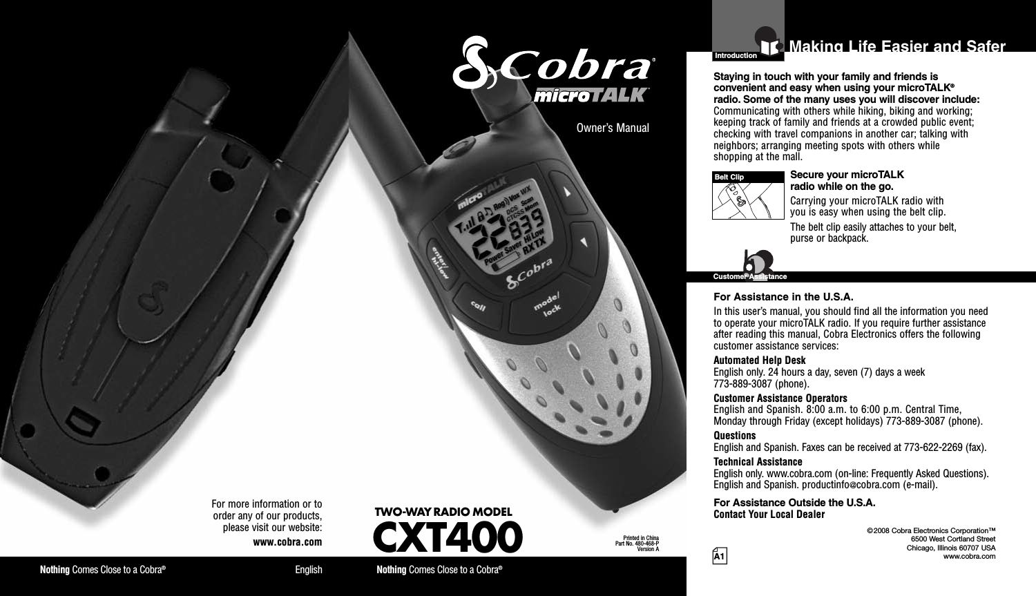 Nothing Comes Close to a Cobra®EnglishFor more information or toorder any of our products,please visit our website:www.cobra.comA1Making Life Easier and SaferOwner’s ManualNothing Comes Close to a Cobra®TWO-WAY RADIO MODELCXT400Printed in ChinaPart No. 480-468-PVersion AIntroductionStaying in touch with your family and friends isconvenient and easy when using your microTALK®radio. Some of the many uses you will discover include:Communicating with others while hiking, biking and working;keeping track of family and friends at a crowded public event;checking with travel companions in another car; talking withneighbors; arranging meeting spots with others whileshopping at the mall.Secure your microTALKradio while on the go.Carrying your microTALK radio withyou is easy when using the belt clip.The belt clip easily attaches to your belt,purse or backpack.For Assistance in the U.S.A.In this user’s manual, you should find all the information you needto operate your microTALK radio. If you require further assistanceafter reading this manual, Cobra Electronics offers the followingcustomer assistance services:Automated Help DeskEnglish only. 24 hours a day, seven (7) days a week773-889-3087 (phone).Customer Assistance OperatorsEnglish and Spanish. 8:00 a.m. to 6:00 p.m. Central Time,Monday through Friday (except holidays) 773-889-3087 (phone).QuestionsEnglish and Spanish. Faxes can be received at 773-622-2269 (fax).Technical AssistanceEnglish only. www.cobra.com (on-line: Frequently Asked Questions).English and Spanish. productinfo@cobra.com (e-mail).For Assistance Outside the U.S.A.Contact Your Local DealerBelt ClipCustomer Assistance©2008 Cobra Electronics Corporation™6500 West Cortland StreetChicago, Illinois 60707 USAwww.cobra.com