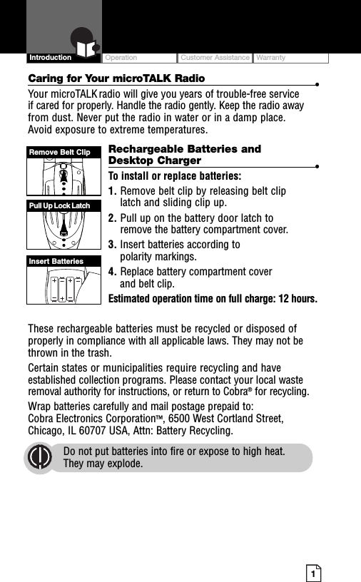 OperationCustomer AssistanceWarranty1IntroductionCaring for Your microTALK Radio •Your microTALK radio will give you years of trouble-free serviceif cared for properly. Handle the radio gently. Keep the radio awayfrom dust. Never put the radio in water or in a damp place.Avoid exposure to extreme temperatures.Rechargeable Batteries andDesktop Charger •To install or replace batteries:1. Remove belt clip by releasing belt cliplatch and sliding clip up.2. Pull up on the battery door latch toremove the battery compartment cover.3. Insert batteries according topolarity markings.4. Replace battery compartment coverand belt clip.Estimated operation time on full charge: 12 hours.These rechargeable batteries must be recycled or disposed ofproperly in compliance with all applicable laws. They may not bethrown in the trash.Certain states or municipalities require recycling and haveestablished collection programs. Please contact your local wasteremoval authority for instructions, or return to Cobra®for recycling.Wrap batteries carefully and mail postage prepaid to:Cobra Electronics Corporation™, 6500 West Cortland Street,Chicago, IL 60707 USA, Attn: Battery Recycling.Do not put batteries into fire or expose to high heat.They may explode.Remove Belt ClipPull Up Lock LatchInsert Batteries