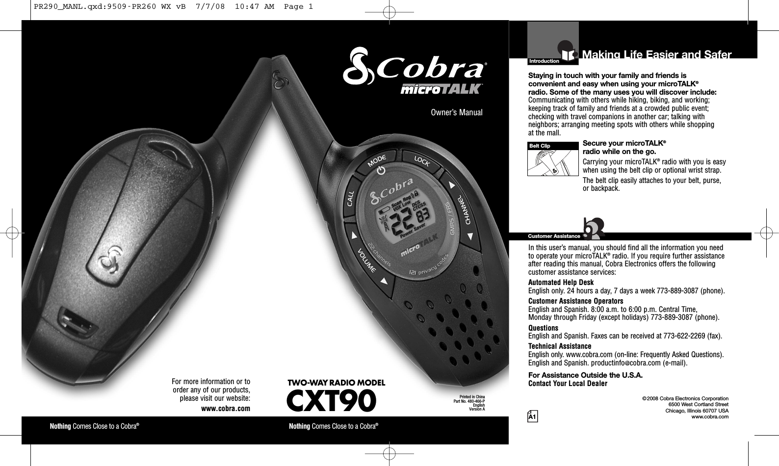 Introduction©2008 Cobra Electronics Corporation6500 West Cortland StreetChicago, Illinois 60707 USAwww.cobra.comMaking Life Easier and SaferStaying in touch with your family and friends isconvenient and easy when using your microTALK®radio. Some of the many uses you will discover include:Communicating with others while hiking, biking, and working;keeping track of family and friends at a crowded public event;checking with travel companions in another car; talking withneighbors; arranging meeting spots with others while shoppingat the mall.Secure your microTALK®radio while on the go.Carrying your microTALK®radio with you is easywhen using the belt clip or optional wrist strap.The belt clip easily attaches to your belt, purse,or backpack.For Assistance in the U.S.A.In this user’s manual, you should find all the information you needto operate your microTALK®radio. If you require further assistanceafter reading this manual, Cobra Electronics offers the followingcustomer assistance services:Automated Help DeskEnglish only. 24 hours a day, 7 days a week 773-889-3087 (phone).Customer Assistance OperatorsEnglish and Spanish. 8:00 a.m. to 6:00 p.m. Central Time,Monday through Friday (except holidays) 773-889-3087 (phone).QuestionsEnglish and Spanish. Faxes can be received at 773-622-2269 (fax).Technical AssistanceEnglish only. www.cobra.com (on-line: Frequently Asked Questions).English and Spanish. productinfo@cobra.com (e-mail).For Assistance Outside the U.S.A.Contact Your Local DealerCustomer AssistanceA1Owner’s ManualNothing Comes Close to a Cobra®Nothing Comes Close to a Cobra®For more information or toorder any of our products,please visit our website:www.cobra.comBelt ClipPrinted in ChinaPart No. 480-466-PEnglishVersion ATWO-WAY RADIO MODELCXT90PR290_MANL.qxd:9509-PR260 WX vB  7/7/08  10:47 AM  Page 1