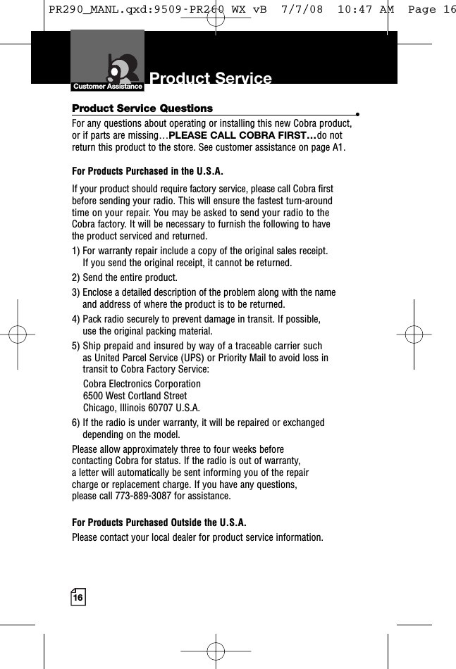 16Product Service Questions •For any questions about operating or installing this new Cobra product,or if parts are missing…PLEASE CALL COBRA FIRST…do notreturn this product to the store. See customer assistance on page A1.For Products Purchased in the U.S.A.If your product should require factory service, please call Cobra firstbefore sending your radio. This will ensure the fastest turn-aroundtime on your repair. You may be asked to send your radio to theCobra factory. It will be necessary to furnish the following to havethe product serviced and returned.1) For warranty repair include a copy of the original sales receipt.If you send the original receipt, it cannot be returned.2) Send the entire product.3) Enclose a detailed description of the problem along with the nameand address of where the product is to be returned.4) Pack radio securely to prevent damage in transit. If possible,use the original packing material.5) Ship prepaid and insured by way of a traceable carrier suchas United Parcel Service (UPS) or Priority Mail to avoid loss intransit to Cobra Factory Service:Cobra Electronics Corporation6500 West Cortland StreetChicago, Illinois 60707 U.S.A.6) If the radio is under warranty, it will be repaired or exchangeddepending on the model.Please allow approximately three to four weeks beforecontacting Cobra for status. If the radio is out of warranty,a letter will automatically be sent informing you of the repaircharge or replacement charge. If you have any questions,please call 773-889-3087 for assistance.For Products Purchased Outside the U.S.A.Please contact your local dealer for product service information.Product ServiceCustomer AssistancePR290_MANL.qxd:9509-PR260 WX vB  7/7/08  10:47 AM  Page 16