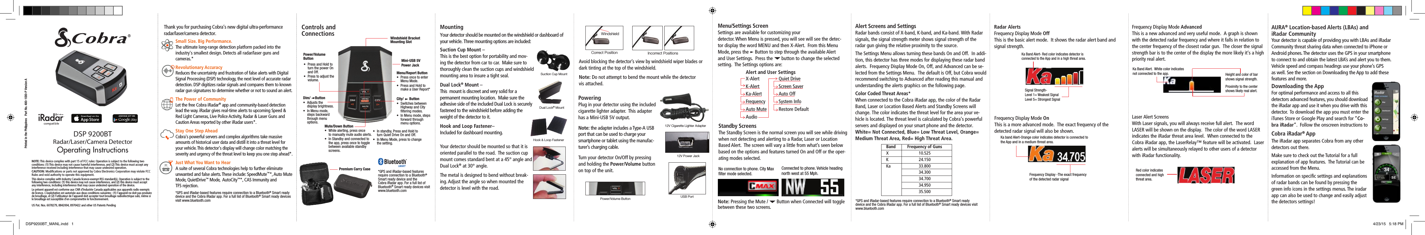 Frequency Display Mode AdvancedThis is a new advanced and very useful mode.  A graph is shown with the detected radar frequency and where it falls in relation to the center frequency of the closest radar gun.  The closer the signal strength bar is to the center of the display the more likely it’s a high priority real alert.Laser Alert ScreensWith Laser signals, you will always receive full alert.  The word LASER will be shown on the display.  The color of the word LASER indicates the iRadar threat area level.  When connected to the Cobra iRadar app, the LaserRelay™ feature will be activated.  Laser alerts will be simultaneously relayed to other users of a detector with iRadar functionality.Frequency Display Mode OnThis is a more advanced mode.  The exact frequency of the  detected radar signal will also be shown.Dual Lock® MountRadar/Laser/Camera DetectorDSP 9200BTOperating InstructionsPrinted in the Philippines   Part No. 480-1030-P Version AThank you for purchasing Cobra’s new digital ultra-performance  radar/laser/camera detector.  Windshield Bracket Mounting SlotPower/Volume Button Mini-USB 5V Power JackMenu/Report Button•  Press once to enter    Menu Mode.•  Press and Hold to    make a User Report*Mute/Down Button•  While alerting, press once     to manually mute audio alerts.•  In Standby and connected to     the app, press once to toggle    between available standby     screens.City/      Button•  Switches between    Highway and City    ltering modes.•  In Menu mode, steps    forward through    menu options.Dim/     Button•  Adjusts the    display brightness.•  In Menu mode,   steps backward   through menu    options.MountingYour detector should be mounted on the windshield or dashboard of  your vehicle. Three mounting options are included:Suction Cup Mount –  This is the best option for portability and mov-ing the detector from car to car.  Make sure to thoroughly clean the suction cups and windshield mounting area to insure a tight seal.Dual Lock® Mount –  This  mount is discreet and very solid for a  permanent mounting location.  Make sure the  adhesive side of the included Dual Lock is securely  fastened to the windshield before adding the  weight of the detector to it.Hook and Loop Fastener–  Included for dashboard mounting.Suction Cup MountHook &amp; Loop FastenerYour detector should be mounted so that it is oriented parallel to the road.  The suction cup mount comes standard bent at a 45° angle and Dual Lock® at 30° angle.  The metal is designed to bend without break-ing. Adjust the angle so when mounted the detector is level with the road.WindshieldIncorrect PositionsCorrect PositionPoweringPlug in your detector using the included cigarette lighter adapter.  This adapter has a Mini-USB 5V output.Note: the adapter includes a Type-A USB port that can be used to charge your smartphone or tablet using the manufac-turer’s charging cable.Turn your detector On/Off by pressing and holding the Power/Volume button on top of the unit. 12V Cigarette Lighter Adapter12V Power JackUSB PortMenu/Settings ScreenSettings are available for customizing your  detector. When Menu is pressed, you will see will see the detec-tor display the word MENU and then X-Alert.  From this Menu Mode, press the     Button to step through the available Alert and User Settings.  Press the       button to change the selected setting.  The Settings options are:Alert Screens and SettingsRadar bands consist of X-band, K-band, and Ka-band. With Radar signals, the signal strength meter shows signal strength of the radar gun giving the relative proximity to the source.  The Settings Menu allows turning these bands On and Off.  In addi-tion, this detector has three modes for displaying these radar band alerts.  Frequency Display Mode On, Off, and Advanced can be se-lected from the Settings Menu.  The default is Off, but Cobra would recommend switching to Advanced after reading this manual and understanding the alerts graphics on the following page. Color Coded Threat Areas* When connected to the Cobra iRadar app, the color of the Radar Band, Laser or Location Based Alerts and Standby Screens will change. The color indicates the threat level for the area your ve-hicle is located. The threat level is calculated by Cobra’s powerful servers and displayed on your smart phone and the detector.   White= Not Connected, Blue= Low Threat Level, Orange= Medium Threat Area, Red= High Threat Area.•  Press and Hold to    turn the power On    and Off.•  Press to adjust the    volume. No connection to phone. City Max lter mode selected.Connected to phone. Vehicle heading north west at 55 Mph.Radar Alerts Frequency Display Mode OffThis is the basic alert mode.  It shows the radar alert band and signal strength.X-AlertK-AlertKa-AlertFrequency Auto MuteAudioControls and ConnectionsNOTE: This device complies with part 15 of FCC rules: Operation is subject to the following two conditions: (1) This device may not cause harmful interference, and (2) This device must accept any interference received including interference that may cause undesired operation.CAUTION: Modiﬁcations or parts not approved by Cobra Electronics Corporation may violate FCC Rules and void authority to operate this equipment.This device complies with Industry Canada licence-exempt RSS standard(s). Operation is subject to the following two conditions: (1) this device may not cause interference, and (2) this device must accept any interference, including interference that may cause undesired operation of the device.Le présent appareil est conforme aux CNR d’Industrie Canada applicables aux appareils radio exempts de licence. L’exploitation est autorisée aux deux conditions suivantes : (1) l’appareil ne doit pas produire de brouillage, et (2) l’utilisateur de l’appareil doit accepter tout brouillage radioélectrique subi, même si le brouillage est susceptible d’en compromettre le fonctionnement.US Pat. Nos. 6078279, 8842004, 8970422 and other US Patents Pending•  In standby, Press and Hold to     turn Quiet Drive On and Off.•  In Menu Mode, press to change    the setting.*GPS and iRadar-based features require connection to a Bluetooth® Smart ready device and the Cobra iRadar app. For a full list of Bluetooth® Smart ready devices visit www.bluetooth.comAvoid blocking the detector’s view by windshield wiper blades or dark tinting at the top of the windshield.Note: Do not attempt to bend the mount while the detector  vis attached.Power/Volume ButtonPremium Carry CaseAlert and User SettingsSignal Strength-Level 1= Weakest Signal Level 5= Strongest SignalKa Band Alert- Red color indicates detector is connected to the App and in a high threat area.Ka band Alert-Orange color indicates detector is connected to the App and in a medium threat area.Standby ScreensThe Standby Screen is the normal screen you will see while driving when not detecting and alerting to a Radar, Laser or Location Based Alert.  The screen will vary a little from what’s seen below based on the options and features turned On and Off or the oper-ating modes selected.Note: Pressing the Mute /       Button when Connected will toggle between these two screens.Frequency Display -The exact frequency of the detected radar signalRed color indicates connected and high threat area.Ka Band Alert.  White color indicates not connected to the app. Height and color of bar shows signal strength.Proximity to the center shows likely real alert.Downloading the App For optimal performance and access to all this detectors advanced features, you should download the iRadar app and use it when you drive with this detector.  To download the app you must enter the iTunes Store or Google Play and search for “Co-bra iRadar”.  Follow the onscreen instructions to Cobra iRadar® AppThe iRadar app separates Cobra from any other detectors out there.  Make sure to check out the Tutorial for a full explanation of app features.  The Tutorial can be accessed from the Menu.Information on speciﬁc settings and explanations of radar bands can be found by pressing the  green info icons in the settings menus. The iradar app can also be used to change and easily adjust the detectors settings!AURA® Location-based Alerts (LBAs) and  iRadar Community Your detector is capable of providing you with LBAs and iRadar Community threat sharing data when connected to iPhone or Android phones. The detector uses the GPS in your smartphone to connect to and obtain the latest LBA’s and alert you to them. Vehicle speed and compass headings use your phone’s GPS as well. See the section on Downloading the App to add these features and more.Small Size. Big Performance. The ultimate long-range detection platform packed into the  industry&apos;s smallest design. Detects all radar/laser guns and cameras.*Revolutionary Accuracy  Reduces the uncertainty and frustration of false alerts with Digital Signal Processing (DSP) technology, the next level of accurate radar detection. DSP digitizes radar signals and compares them to known radar gun signatures to determine whether or not to sound an alert.The Power of Community  Let the free Cobra iRadar® app and community-based detection lead the way. iRadar gives real-time alerts to upcoming Speed &amp; Red Light Cameras, Live Police Activity, Radar &amp; Laser Guns and Caution Areas reported by other iRadar users*.Stay One Step Ahead  Cobra&apos;s powerful servers and complex algorithms take massive amounts of historical user data and distill it into a threat level for your vehicle. This detector&apos;s display will change color matching the severity and urgency of the threat level to keep you one step ahead*.Just What You Want to Hear  A suite of several Cobra technologies help to further eliminate unwanted and false alerts. These include: SpeedMute™*, Auto Mute Mode, QuietDrive™ Mode,  AutoCity™*, CAS Immunity and  TFS rejection.*GPS and iRadar-based features require connection to a Bluetooth® Smart ready device and the Cobra iRadar app. For a full list of Bluetooth® Smart ready devices visit www.bluetooth.comQuiet DriveScreen SaverAuto OffSystem InfoRestore Default*GPS and iRadar-based features require connection to a Bluetooth® Smart ready  device and the Cobra iRadar app. For a full list of Bluetooth® Smart ready devices visit www.bluetooth.comBand  Frequency of Guns X   10.525 K   24.150 Ka   33.800    34.300    34.700    34.950    35.500DSP9200BT_MANL.indd   1 4/23/15   5:18 PM