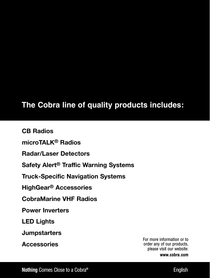 Nothing Comes Close to a Cobra®EnglishFor more information or to order any of our products, please visit our website:www.cobra.comThe Cobra line of quality products includes:CBRadiosmicroTALK®RadiosRadar/LaserDetectorsSafetyAlert®TrafficWarningSystemsTruck-SpecificNavigationSystemsHighGear®AccessoriesCobraMarineVHFRadiosPowerInvertersLEDLightsJumpstartersAccessories