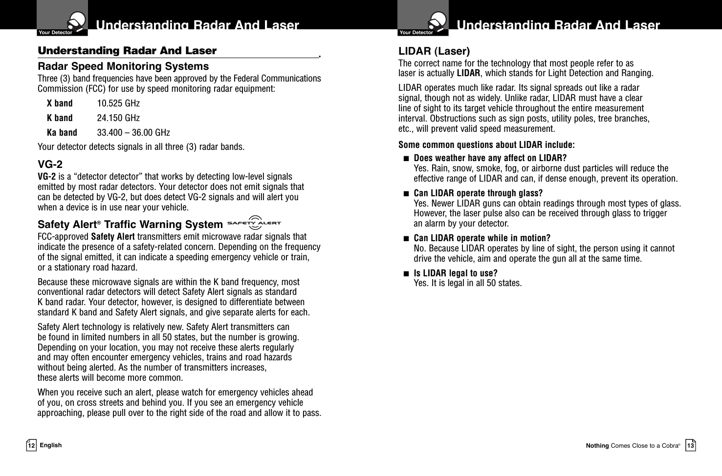 Understanding Radar And Laser   Your DetectorNothing Comes Close to a Cobra®13Understanding Radar And Laser •Radar Speed Monitoring SystemsThree (3) band frequencies have been approved by the Federal CommunicationsCommission (FCC) for use by speed monitoring radar equipment: X band 10.525 GHzK band 24.150 GHzKa band 33.400 – 36.00 GHzYour detector detects signals in all three (3) radar bands.VG-2VG-2 is a “detector detector” that works by detecting low-level signals emitted by most radar detectors. Your detector does not emit signals that can be detected by VG-2, but does detect VG-2 signals and will alert you when a device is in use near your vehicle.Safety Alert®Traffic Warning SystemFCC-approved Safety Alert transmitters emit microwave radar signals thatindicate the presence of a safety-related concern. Depending on the frequencyof the signal emitted, it can indicate a speeding emergency vehicle or train, or a stationary road hazard. Because these microwave signals are within the K band frequency, mostconventional radar detectors will detect Safety Alert signals as standard K band radar. Your detector, however, is designed to differentiate betweenstandard K band and Safety Alert signals, and give separate alerts for each.Safety Alert technology is relatively new. Safety Alert transmitters can be found in limited numbers in all 50 states, but the number is growing.Depending on your location, you may not receive these alerts regularly and may often encounter emergency vehicles, trains and road hazards without being alerted. As the number of transmitters increases, these alerts will become more common. When you receive such an alert, please watch for emergency vehicles ahead of you, on cross streets and behind you. If you see an emergency vehicleapproaching, please pull over to the right side of the road and allow it to pass.Understanding Radar And Laser  Your Detector12 EnglishLIDAR (Laser)The correct name for the technology that most people refer to as laser is actually LIDAR, which stands for Light Detection and Ranging.LIDAR operates much like radar. Its signal spreads out like a radar signal, though not as widely. Unlike radar, LIDAR must have a clear line of sight to its target vehicle throughout the entire measurement interval. Obstructions such as sign posts, utility poles, tree branches, etc., will prevent valid speed measurement.Some common questions about LIDAR include:■Does weather have any affect on LIDAR?Yes. Rain, snow, smoke, fog, or airborne dust particles will reduce the effective range of LIDAR and can, if dense enough, prevent its operation.■Can LIDAR operate through glass?Yes. Newer LIDAR guns can obtain readings through most types of glass.However, the laser pulse also can be received through glass to trigger an alarm by your detector.■Can LIDAR operate while in motion?No. Because LIDAR operates by line of sight, the person using it cannotdrive the vehicle, aim and operate the gun all at the same time.■Is LIDAR legal to use?Yes. It is legal in all 50 states.