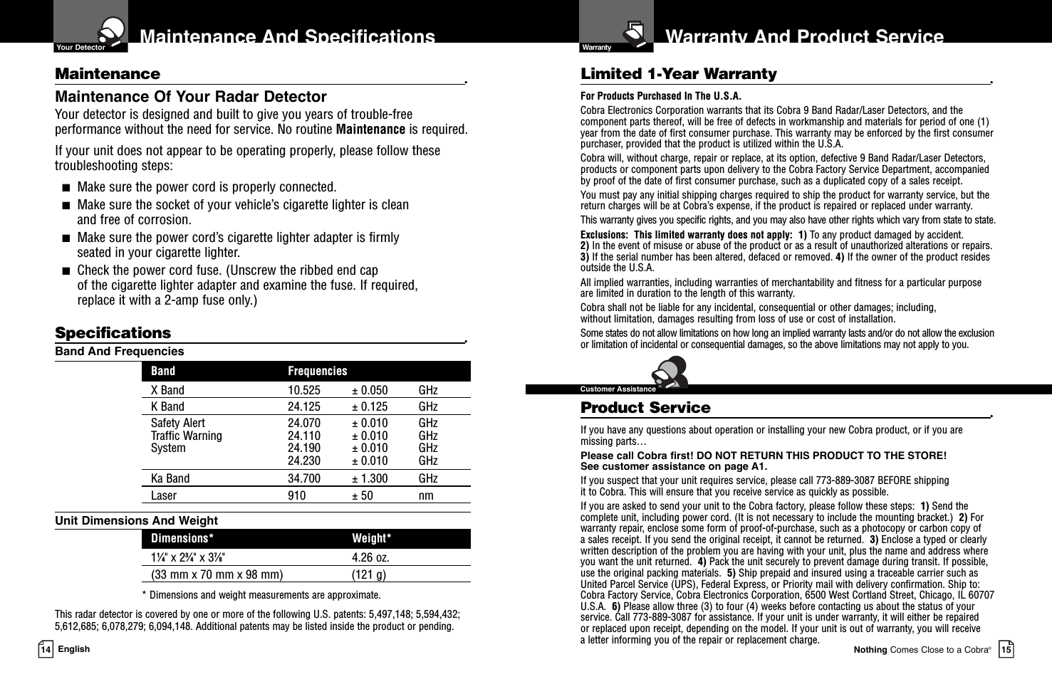 Warranty And Product ServiceNothing Comes Close to a Cobra®15Maintenance And Specifications14 EnglishMaintenance •Maintenance Of Your Radar DetectorYour detector is designed and built to give you years of trouble-freeperformance without the need for service. No routine Maintenance is required.If your unit does not appear to be operating properly, please follow thesetroubleshooting steps:■Make sure the power cord is properly connected.■Make sure the socket of your vehicle’s cigarette lighter is clean and free of corrosion.■Make sure the power cord’s cigarette lighter adapter is firmly seated in your cigarette lighter.■Check the power cord fuse. (Unscrew the ribbed end cap of the cigarette lighter adapter and examine the fuse. If required, replace it with a 2-amp fuse only.)Specifications •Band And FrequenciesBand FrequenciesX Band 10.525 ± 0.050 GHzK Band 24.125 ± 0.125 GHzSafety Alert 24.070 ± 0.010 GHzTraffic Warning 24.110 ± 0.010 GHzSystem 24.190 ± 0.010 GHz24.230 ± 0.010 GHzKa Band 34.700 ± 1.300 GHzLaser 910 ± 50 nmUnit Dimensions And WeightDimensions* Weight*11⁄4&quot; x 23⁄4&quot; x 37⁄8&quot; 4.26 oz.(33 mm x 70 mm x 98 mm) (121 g)* Dimensions and weight measurements are approximate.This radar detector is covered by one or more of the following U.S. patents: 5,497,148; 5,594,432;5,612,685; 6,078,279; 6,094,148. Additional patents may be listed inside the product or pending. Limited 1-Year Warranty •For Products Purchased In The U.S.A.Cobra Electronics Corporation warrants that its Cobra 9 Band Radar/Laser Detectors, and the com po nent parts thereof, will be free of defects in workmanship and materials for period of one (1)year from the date of first consumer purchase. This war ran ty may be enforced by the first consumerpur chas er, pro vid ed that the product is utilized within the U.S.A.Cobra will, without charge, repair or replace, at its option, de fec tive 9 Band Radar/Laser Detectors,products or com po nent parts upon de liv ery to the Cobra Factory Service Department, ac com pa niedby proof of the date of first consumer pur chase, such as a du pli cat ed copy of a sales receipt.You must pay any initial shipping charges required to ship the product for warranty service, but thereturn charges will be at Cobra’s expense, if the product is repaired or replaced under warranty.This warranty gives you specific rights, and you may also have other rights which vary from state to state.Exclusions:  This limited warranty does not apply:  1) To any product dam aged by accident.  2) In the event of misuse or abuse of the product or as a result of un au tho rized alterations or repairs.3) If the serial number has been altered, defaced or re moved. 4) If the owner of the product residesoutside the U.S.A. All implied warranties, including war ran ties of mer chant abil i ty and fitness for a par tic u lar purposeare limited in duration to the length of this warranty.Cobra shall not be liable for any incidental, con se quen tial or oth er dam ag es; including, without lim i ta tion, damages re sult ing from loss of use or cost of in stal la tion.Some states do not allow limitations on how long an implied warranty lasts and/or do not allow the ex clu sionor limitation of incidental or con se quen tial dam ag es, so the above lim itations may not apply to you.Product Service •If you have any questions about operation or installing your new Cobra product, or if you aremissing parts…Please call Cobra first! DO NOT RETURN THIS PRODUCT TO THE STORE! See customer assistance on page A1.If you suspect that your unit requires service, please call 773-889-3087 BEFORE shipping it to Cobra. This will ensure that you receive service as quickly as possible.If you are asked to send your unit to the Cobra factory, please follow these steps:  1) Send thecomplete unit, including power cord. (It is not necessary to include the mounting bracket.)  2) Forwarranty repair, enclose some form of proof-of-purchase, such as a photocopy or carbon copy of a sales receipt. If you send the original receipt, it cannot be returned.  3) Enclose a typed or clearlywritten description of the problem you are having with your unit, plus the name and address whereyou want the unit returned.  4) Pack the unit securely to prevent damage during transit. If possible,use the original packing materials.  5) Ship prepaid and insured using a traceable carrier such asUnited Parcel Service (UPS), Federal Express, or Priority mail with delivery confirmation. Ship to:Cobra Factory Service, Cobra Electronics Corporation, 6500 West Cortland Street, Chicago, IL 60707U.S.A.  6) Please allow three (3) to four (4) weeks before contacting us about the status of yourservice. Call 773-889-3087 for assistance. If your unit is under warranty, it will either be repaired or replaced upon receipt, depending on the model. If your unit is out of warranty, you will receive a letter informing you of the repair or replacement charge.  Your Detector  Warranty  Customer Assistance