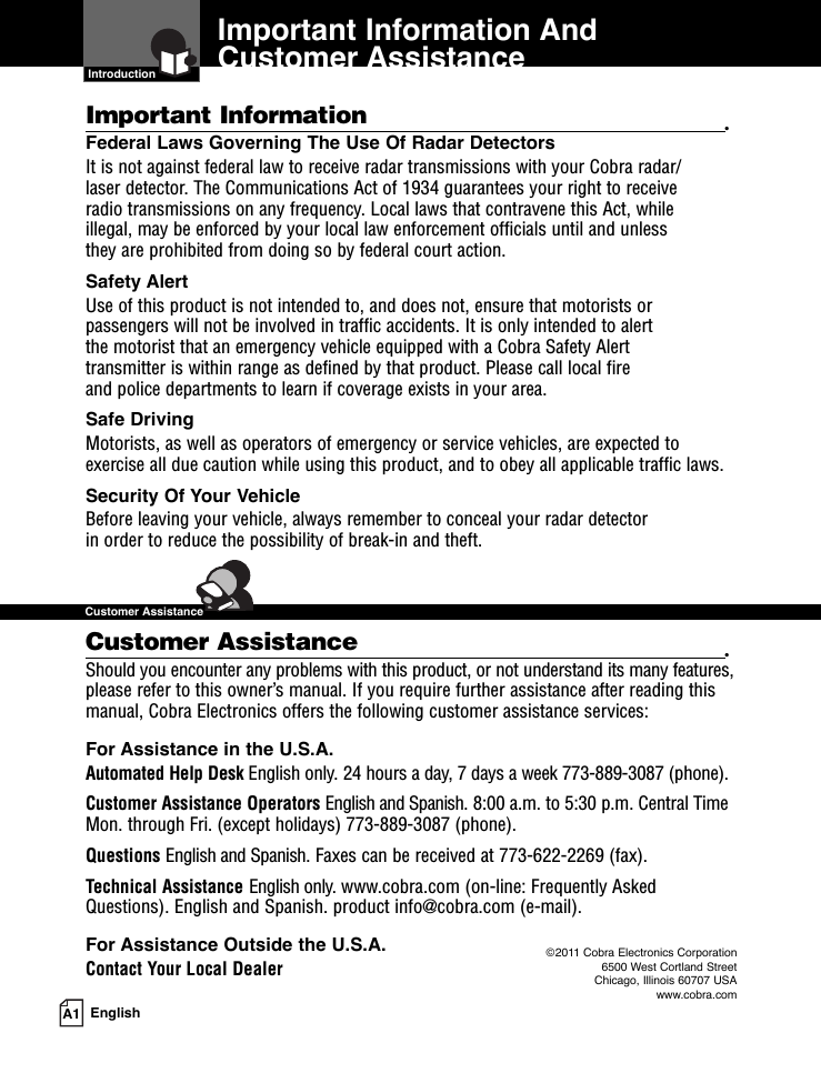 Important Information And Customer Assistance  IntroductionA1 EnglishImportant Information •Federal Laws Governing The Use Of Radar Detectors It is not against federal law to receive radar transmissions with your Cobra radar/laser detector. The Communications Act of 1934 guarantees your right to receive radio transmissions on any frequency. Local laws that contravene this Act, while illegal, may be enforced by your local law enforcement officials until and unless they are prohibited from doing so by federal court action.Safety AlertUse of this product is not intended to, and does not, ensure that motorists orpassengers will not be involved in traffic accidents. It is only intended to alert the motorist that an emergency vehicle equipped with a Cobra Safety Alert transmitter is within range as defined by that product. Please call local fire and police departments to learn if coverage exists in your area.Safe Driving Motorists, as well as operators of emergency or service vehicles, are expected toexercise all due caution while using this product, and to obey all applicable traffic laws.Security Of Your Vehicle Before leaving your vehicle, always remember to conceal your radar detector in order to reduce the possibility of break-in and theft.Customer Assistance •Should you encounter any problems with this product, or not understand its many features,please refer to this owner’s manual. If you require further assistance after reading thismanual, Cobra Electronics offers the following customer assistance services:For Assistance in the U.S.A. Automated Help Desk English only. 24 hours a day, 7 days a week 773-889-3087 (phone).Customer Assistance Operators English and Spanish. 8:00 a.m. to 5:30 p.m. Central TimeMon. through Fri. (except holidays) 773-889-3087 (phone).Questions English and Spanish. Faxes can be received at 773-622-2269 (fax).Technical Assistance English only. www.cobra.com (on-line: Frequently AskedQuestions). English and Spanish. product info@cobra.com (e-mail).For Assistance Outside the U.S.A. Contact Your Local Dealer ©2011 Cobra Electronics Corporation6500 West Cortland StreetChicago, Illinois 60707 USAwww.cobra.com  Customer Assistance