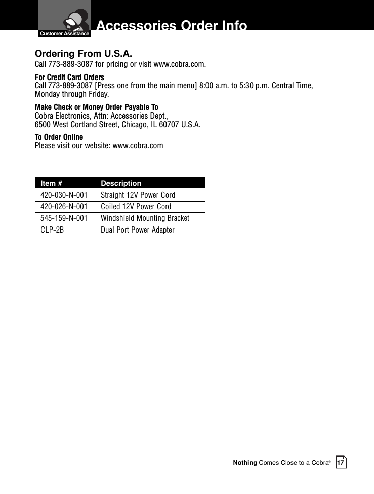 Nothing Comes Close to a Cobra®17  Customer Assistance Accessories Order InfoOrdering From U.S.A.Call 773-889-3087 for pricing or visit www.cobra.com.For Credit Card OrdersCall 773-889-3087 [Press one from the main menu] 8:00 a.m. to 5:30 p.m. Central Time,Monday through Friday.Make Check or Money Order Payable ToCobra Electronics, Attn: Accessories Dept., 6500 West Cortland Street, Chicago, IL 60707 U.S.A.To Order OnlinePlease visit our website: www.cobra.comItem # Description420-030-N-001 Straight 12V Power Cord420-026-N-001 Coiled 12V Power Cord545-159-N-001 Windshield Mounting BracketCLP-2B Dual Port Power Adapter