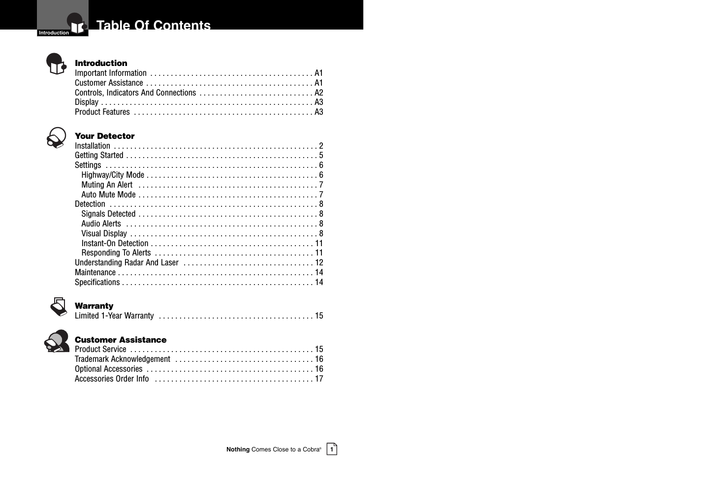 Nothing Comes Close to a Cobra®1Table Of Contents  Introduction  IntroductionImportant Information  . . . . . . . . . . . . . . . . . . . . . . . . . . . . . . . . . . . . . . . . A1Customer Assistance  . . . . . . . . . . . . . . . . . . . . . . . . . . . . . . . . . . . . . . . . . A1Controls, Indicators And Connections  . . . . . . . . . . . . . . . . . . . . . . . . . . . . A2Display . . . . . . . . . . . . . . . . . . . . . . . . . . . . . . . . . . . . . . . . . . . . . . . . . . . . A3Product Features  . . . . . . . . . . . . . . . . . . . . . . . . . . . . . . . . . . . . . . . . . . . . A3Your DetectorInstallation  . . . . . . . . . . . . . . . . . . . . . . . . . . . . . . . . . . . . . . . . . . . . . . . . . . 2Getting Started . . . . . . . . . . . . . . . . . . . . . . . . . . . . . . . . . . . . . . . . . . . . . . . 5Settings  . . . . . . . . . . . . . . . . . . . . . . . . . . . . . . . . . . . . . . . . . . . . . . . . . . . . 6Highway/City Mode . . . . . . . . . . . . . . . . . . . . . . . . . . . . . . . . . . . . . . . . . . 6Muting An Alert  . . . . . . . . . . . . . . . . . . . . . . . . . . . . . . . . . . . . . . . . . . . . 7Auto Mute Mode . . . . . . . . . . . . . . . . . . . . . . . . . . . . . . . . . . . . . . . . . . . . 7Detection  . . . . . . . . . . . . . . . . . . . . . . . . . . . . . . . . . . . . . . . . . . . . . . . . . . . 8Signals Detected . . . . . . . . . . . . . . . . . . . . . . . . . . . . . . . . . . . . . . . . . . . . 8Audio Alerts  . . . . . . . . . . . . . . . . . . . . . . . . . . . . . . . . . . . . . . . . . . . . . . . 8Visual Display  . . . . . . . . . . . . . . . . . . . . . . . . . . . . . . . . . . . . . . . . . . . . . . 8Instant-On Detection . . . . . . . . . . . . . . . . . . . . . . . . . . . . . . . . . . . . . . . . 11Responding To Alerts  . . . . . . . . . . . . . . . . . . . . . . . . . . . . . . . . . . . . . . . 11Understanding Radar And Laser  . . . . . . . . . . . . . . . . . . . . . . . . . . . . . . . . 12Maintenance . . . . . . . . . . . . . . . . . . . . . . . . . . . . . . . . . . . . . . . . . . . . . . . . 14Specifications . . . . . . . . . . . . . . . . . . . . . . . . . . . . . . . . . . . . . . . . . . . . . . . 14WarrantyLimited 1-Year Warranty  . . . . . . . . . . . . . . . . . . . . . . . . . . . . . . . . . . . . . . 15Customer AssistanceProduct Service  . . . . . . . . . . . . . . . . . . . . . . . . . . . . . . . . . . . . . . . . . . . . . 15Trademark Acknowledgement  . . . . . . . . . . . . . . . . . . . . . . . . . . . . . . . . . . 16Optional Accessories  . . . . . . . . . . . . . . . . . . . . . . . . . . . . . . . . . . . . . . . . . 16Accessories Order Info  . . . . . . . . . . . . . . . . . . . . . . . . . . . . . . . . . . . . . . . 17      