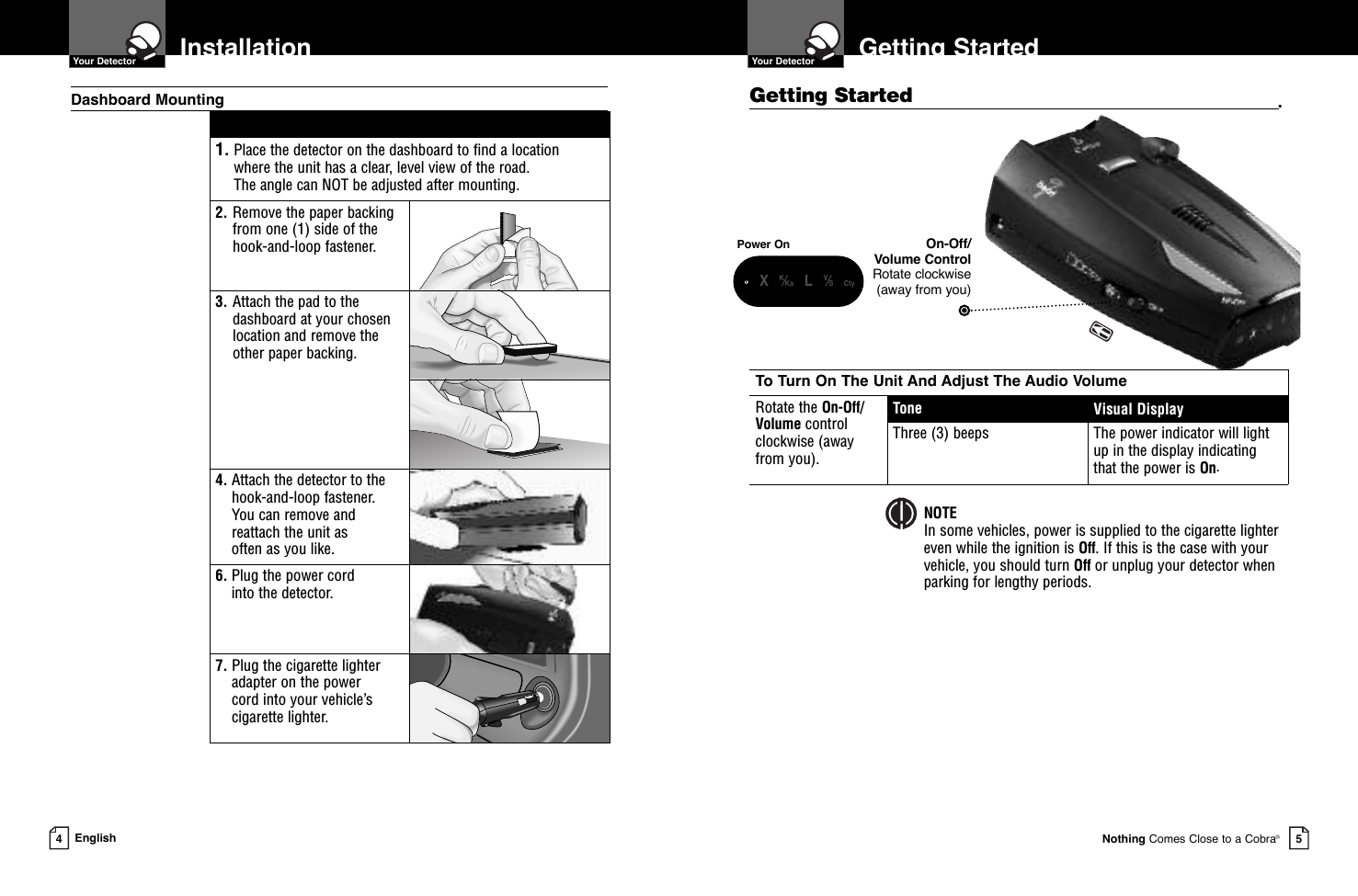 To Turn On The Unit And Adjust The Audio VolumeRotate the On-Off/Volume control clockwise (away from you).Tone Visual DisplayThree (3) beeps The power indicator will lightup in the display indicatingthat the power is On.Getting StartedGetting Started •  Your DetectorNothing Comes Close to a Cobra®5Installation  Your Detector4English1. Place the detector on the dashboard to find a location where the unit has a clear, level view of the road. The angle can NOT be adjusted after mounting.2. Remove the paper backingfrom one (1) side of thehook-and-loop fastener.3. Attach the pad to thedashboard at your chosenlocation and remove the other paper backing.4. Attach the detector to thehook-and-loop fastener. You can remove andreattach the unit as often as you like.6. Plug the power cord into the detector.7. Plug the cigarette lighteradapter on the power cord into your vehicle’scigarette lighter.Dashboard MountingPower On On-Off/Volume ControlRotate clockwise (away from you)NOTEIn some vehicles, power is supplied to the cigarette lighter even while the ignition is Off. If this is the case with your vehicle, you should turn Off or unplug your detector whenparking for lengthy periods.    •XK⁄Ka LV⁄S Cty