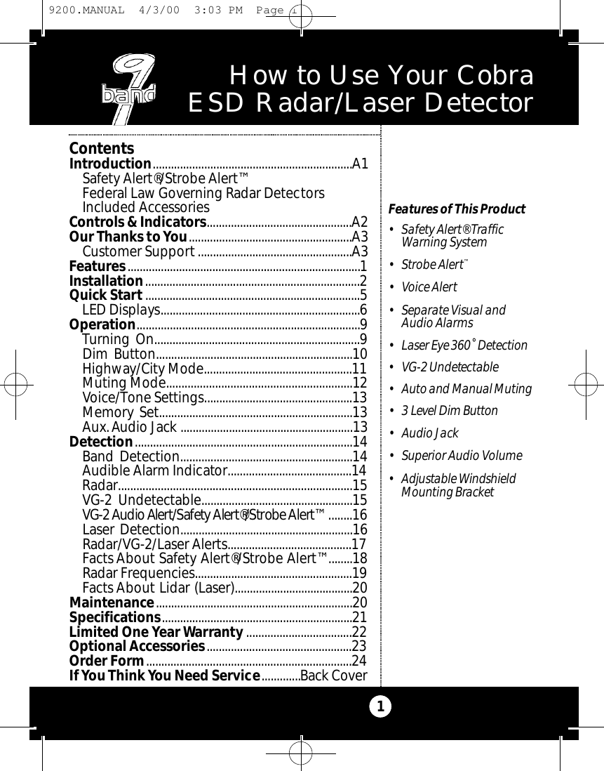 How to Use Your Cobra ESD Radar/Laser Detector1Features of This Product• Safety Alert® Traffic Warning System• Strobe Alert™• Voice Alert• Separate Visual and Audio Alarms• Laser Eye 360˚ De te ct i o n• VG-2 Undete ct a b l e• Au to and Manual Muting• 3 Level Dim Bu t to n• Audio Jack• Superior Audio Volume• Adjustable Windshield Mounting Bra c ke tContentsIntroduction..................................................................A1Safety Alert®/Strobe Alert™Federal Law Governing Radar DetectorsIncluded AccessoriesControls &amp; Indicators................................................A2Our Thanks toYou......................................................A3Customer Support...................................................A3Features.............................................................................1Installation.......................................................................2Quick Start .......................................................................5LED Displays..................................................................6Operation..........................................................................9Turning On....................................................................9Dim Button.................................................................10Highway/City Mode.................................................11Muting Mode.............................................................12Voice/Tone Settings.................................................13Memory Set................................................................13Aux.Audio Jack .........................................................13Detection........................................................................14Band Detection.........................................................14Audible Alarm Indicator.........................................14Radar.............................................................................15VG-2 Undetectable..................................................15VG-2 Audio Al e rt / Sa fe t y Al e rt ® / St ro be Al e r t™........16Laser Detection.........................................................16Radar/VG-2/Laser Alerts.........................................17Facts About Safety Alert®/Strobe Alert™........18Radar Frequencies....................................................19Facts About Lidar (Laser).......................................20Maintenance.................................................................20Specifications...............................................................21Limited One Year Warranty ...................................22Optional Accessories................................................23Order Form....................................................................24If You Think You Need Service.............Back Cover9200.MANUAL  4/3/00  3:03 PM  Page 1